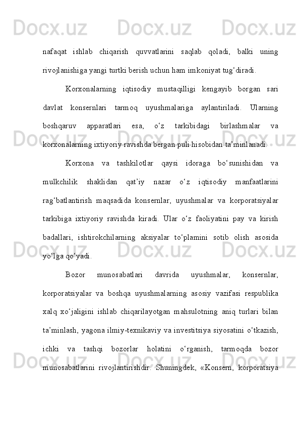 nafaqat   ishlab   chiqarish   quvvatlarini   saqlab   qoladi,   balki   uning
rivojlanishiga yangi turtki berish uchun ham imkoniyat tug‘diradi. 
Korxonalarning   iqtisodiy   mustaqilligi   kengayib   borgan   sari
davlat   konsernlari   tarmoq   uyushmalariga   aylantiriladi.   Ularning
boshqaruv   apparatlari   esa,   o‘z   tarkibidagi   birlashmalar   va
korxonalarning ixtiyoriy ravishda bergan puli hisobidan ta’minlanadi. 
Korxona   va   tashkilotlar   qaysi   idoraga   bo‘sunishidan   va
mulkchilik   shaklidan   qat’iy   nazar   o‘z   iqtisodiy   manfaatlarini
rag‘batlantirish   maqsadida   konsernlar,   uyushmalar   va   korporatsiyalar
tarkibiga   ixtiyoriy   ravishda   kiradi.   Ular   o‘z   faoliyatini   pay   va   kirish
badallari,   ishtirokchilarning   aksiyalar   to‘plamini   sotib   olish   asosida
yo‘lga qo‘yadi. 
Bozor   munosabatlari   davrida   uyushmalar,   konsernlar,
korporatsiyalar   va   boshqa   uyushmalarning   asosiy   vazifasi   respublika
xalq   xo‘jaligini   ishlab   chiqarilayotgan   mahsulotning   aniq   turlari   bilan
ta’minlash, yagona ilmiy-texnikaviy va investitsiya siyosatini o‘tkazish,
ichki   va   tashqi   bozorlar   holatini   o‘rganish,   tarmoqda   bozor
munosabatlarini   rivojlantirishdir.   Shuningdek,   «Konsern,   korporatsiya 