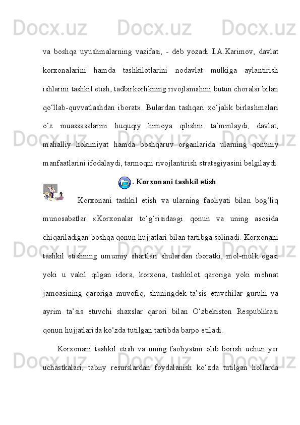 va   boshqa   uyushmalarning   vazifasi,   -   deb   yozadi   I.A.Karimov,   davlat
korxonalarini   hamda   tashkilotlarini   nodavlat   mulkiga   aylantirish
ishlarini tashkil etish, tadbirkorlikning rivojlanishini butun choralar bilan
qo‘llab-quvvatlashdan   iborat».   Bulardan   tashqari   xo‘jalik   birlashmalari
o‘z   muassasalarini   huquqiy   himoya   qilishni   ta’minlaydi,   davlat,
mahalliy   hokimiyat   hamda   boshqaruv   organlarida   ularning   qonuniy
manfaatlarini ifodalaydi, tarmoqni rivojlantirish strategiyasini belgilaydi.
2.   Korxonani tashkil etish
          Korxonani   tashkil   etish   va   ularning   faoliyati   bilan   bog‘liq
munosabatlar   «Korxonalar   to‘g‘risida»gi   qonun   va   uning   asosida
chiqariladigan boshqa qonun hujjatlari bilan tartibga solinadi. Korxonani
tashkil   etishning   umumiy   shartlari   shulardan   iboratki,   mol-mulk   egasi
yoki   u   vakil   qilgan   idora,   korxona,   tashkilot   qaroriga   yoki   mehnat
jamoasining   qaroriga   muvofiq,   shuningdek   ta’sis   etuvchilar   guruhi   va
ayrim   ta’sis   etuvchi   shaxslar   qarori   bilan   O‘zbekiston   Respublikasi
qonun hujjatlarida ko‘zda tutilgan tartibda barpo etiladi. 
Korxonani   tashkil   etish   va   uning   faoliyatini   olib   borish   uchun   yer
uchastkalari,   tabiiy   resurslardan   foydalanish   ko‘zda   tutilgan   hollarda 