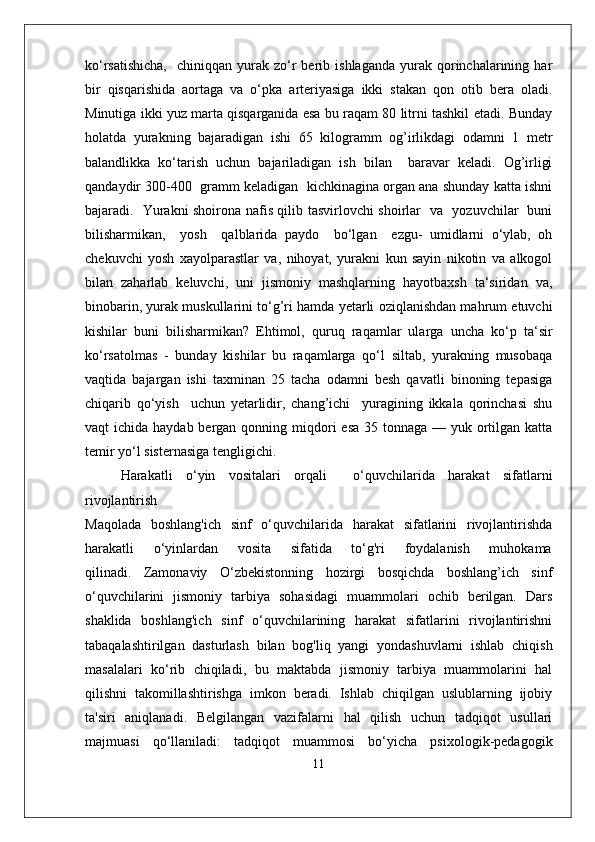 ko‘rsatishicha,    chiniqqan  yurak  zo‘r  berib  ishlaganda   yurak  qorinchalarining  har
bir   qisqarishida   aortaga   va   o‘pka   arteriyasiga   ikki   stakan   qon   otib   bera   oladi.
Minutiga ikki yuz marta qisqarganida esa bu raqam 80 litrni tashkil etadi. Bunday
holatda   yurakning   bajaradigan   ishi   65   kilogramm   og’irlikdagi   odamni   1   metr
balandlikka   ko‘tarish   uchun   bajariladigan   ish   bilan     baravar   keladi.   Og’irligi
qandaydir 300-400  gramm keladigan  kichkinagina organ ana shunday katta ishni
bajaradi.   Yurakni shoirona nafis qilib tasvirlovchi shoirlar   va   yozuvchilar   buni
bilisharmikan,     yosh     qalblarida   paydo     bo‘lgan     ezgu-   umidlarni   o‘ylab,   oh
chekuvchi   yosh   xayolparastlar   va,   nihoyat,   yurakni   kun   sayin   nikotin   va   alkogol
bilan   zaharlab   keluvchi,   uni   jismoniy   mashqlarning   hayotbaxsh   ta‘siridan   va,
binobarin, yurak muskullarini to‘g’ri hamda yetarli oziqlanishdan mahrum etuvchi
kishilar   buni   bilisharmikan?   Ehtimol,   quruq   raqamlar   ularga   uncha   ko‘p   ta‘sir
ko‘rsatolmas   -   bunday   kishilar   bu   raqamlarga   qo‘l   siltab,   yurakning   musobaqa
vaqtida   bajargan   ishi   taxminan   25   tacha   odamni   besh   qavatli   binoning   tepasiga
chiqarib   qo‘yish     uchun   yetarlidir,   chang’ichi     yuragining   ikkala   qorinchasi   shu
vaqt  ichida haydab bergan qonning miqdori  esa 35 tonnaga  — yuk ortilgan katta
temir yo‘l sisternasiga tengligichi. 
Harakatli   o‘yin   vositalari   orqali     o‘quvchilarida   harakat   sifatlarni
rivojlantirish
Maqolada   boshlang'ich   sinf   o‘quvchilarida   harakat   sifatlarini   rivojlantirishda
harakatli       o‘yinlardan       vosita       sifatida       to‘g'ri       foydalanish       muhokama
qilinadi.   Zamonaviy   O‘zbekistonning   hozirgi   bosqichda   boshlang’ich   sinf
o‘quvchilarini   jismoniy   tarbiya   sohasidagi   muammolari   ochib   berilgan.   Dars
shaklida   boshlang'ich   sinf   o‘quvchilarining   harakat   sifatlarini   rivojlantirishni
tabaqalashtirilgan   dasturlash   bilan   bog'liq   yangi   yondashuvlarni   ishlab   chiqish
masalalari   ko‘rib   chiqiladi,   bu   maktabda   jismoniy   tarbiya   muammolarini   hal
qilishni   takomillashtirishga   imkon   beradi.   Ishlab   chiqilgan   uslublarning   ijobiy
ta'siri   aniqlanadi.   Belgilangan   vazifalarni   hal   qilish   uchun   tadqiqot   usullari
majmuasi   qo‘llaniladi:   tadqiqot   muammosi   bo‘yicha   psixologik-pedagogik
11 