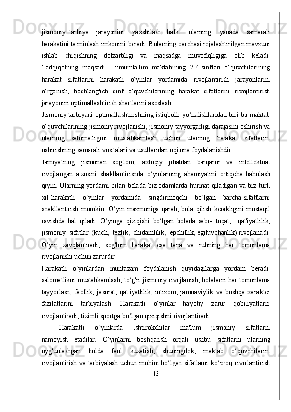 jismoniy   tarbiya     jarayonini     yaxshilash,   balki     ularning     yanada     samarali
harakatini ta'minlash imkonini beradi. Bularning barchasi rejalashtirilgan mavzuni
ishlab   chiqishning   dolzarbligi   va   maqsadga   muvofiqligiga   olib   keladi.
Tadqiqotning   maqsadi   -   umumta'lim   maktabining   2-4-sinflari   o‘quvchilarining
harakat   sifatlarini   harakatli   o‘yinlar   yordamida   rivojlantirish   jarayonlarini
o‘rganish,   boshlang'ich   sinf   o‘quvchilarining   harakat   sifatlarini   rivojlantirish
jarayonini optimallashtirish shartlarini asoslash.
Jismoniy tarbiyani optimallashtirishning istiqbolli yo‘nalishlaridan biri bu maktab
o‘quvchilarining jismoniy rivojlanishi, jismoniy tayyorgarligi darajasini oshirish va
ularning   salomatligini   mustahkamlash   uchun   ularning   harakat   sifatlarini
oshirishning samarali vositalari va usullaridan oqilona foydalanishdir.
Jamiyatning   jismonan   sog'lom,   axloqiy   jihatdan   barqaror   va   intellektual
rivojlangan   a'zosini   shakllantirishda   o‘yinlarning   ahamiyatini   ortiqcha   baholash
qiyin. Ularning yordami bilan bolada biz odamlarda hurmat qiladigan va biz turli
xil   harakatli      o‘yinlar       yordamida      singdirmoqchi      bo‘lgan      barcha  sifattlarni
shakllantirish   mumkin.   O‘yin   mazmuniga   qarab,   bola   qilish   kerakligini   mustaqil
ravishda   hal   qiladi.   O‘yinga   qiziqishi   bo‘lgan   bolada   sabr-   toqat,     qat'iyatlilik,
jismoniy  sifatlar  (kuch,  tezlik,  chidamlilik,  epchillik, egiluvchanlik) rivojlanadi.
O‘yin   zavqlantiradi,   sog'lom   harakat   esa   tana   va   ruhning   har   tomonlama
rivojlanishi uchun zarurdir.
Harakatli   o‘yinlardan   muntazam   foydalanish   quyidagilarga   yordam   beradi:
salomatlikni mustahkamlash, to‘g'ri jismoniy rivojlanish, bolalarni har tomonlama
tayyorlash,   faollik,   jasorat,   qat'iyatlilik,   intizom,   jamoaviylik   va   boshqa   xarakter
fazilatlarini   tarbiyalash.   Harakatli   o‘yinlar   hayotiy   zarur   qobiliyatlarni
rivojlantiradi, tizimli sportga bo‘lgan qiziqishni rivojlantiradi.
Harakatli       o‘yinlarda       ishtirokchilar       ma'lum       jismoniy       sifatlarni
namoyish   etadilar.   O‘yinlarni   boshqarish   orqali   ushbu   sifatlarni   ularning
uyg'unlashgan   holda   faol   kuzatish,   shuningdek,   maktab   o‘quvchilarini
rivojlantirish va tarbiyalash uchun muhim bo‘lgan sifatlarni ko‘proq rivojlantirish
13 