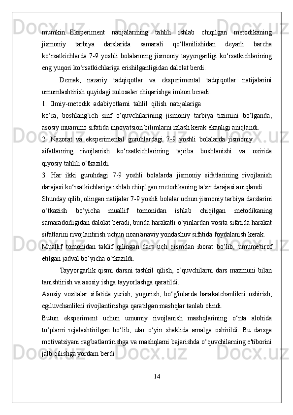 mumkin.   Eksperiment     natijalarining     tahlili     ishlab     chiqilgan     metodikaning
jismoniy   tarbiya   darslarida   samarali   qo‘llanilishidan   deyarli   barcha
ko‘rsatkichlarda   7-9   yoshli   bolalarning   jismoniy   tayyorgarligi   ko‘rsatkichlarining
eng yuqori ko‘rsatkichlariga erishilganligidan dalolat berdi.
Demak,   nazariy   tadqiqotlar   va   eksperimental   tadqiqotlar   natijalarini
umumlashtirish quyidagi xulosalar chiqarishga imkon beradi:
1.  Ilmiy-metodik  adabiyotlarni  tahlil  qilish  natijalariga
ko‘ra,   boshlang‘ich   sinf   o‘quvchilarining   jismoniy   tarbiya   tizimini   bo‘lganda,
asosiy muammo sifatida innovatsion bilimlarni izlash kerak ekanligi aniqlandi.
2.  Nazorat  va  eksperimental  guruhlardagi  7-9  yoshli  bolalarda  jismoniy
sifatlarning     rivojlanish     ko‘rsatkichlarining     tajriba     boshlanishi     va     oxirida
qiyosiy tahlili o‘tkazildi.
3.   Har   ikki   guruhdagi   7-9   yoshli   bolalarda   jismoniy   sifatlarining   rivojlanish
darajasi ko‘rsatkichlariga ishlab chiqilgan metodikaning ta'sir darajasi aniqlandi.
Shunday qilib, olingan natijalar 7-9 yoshli bolalar uchun jismoniy tarbiya darslarini
o‘tkazish   bo‘yicha   muallif   tomonidan   ishlab   chiqilgan   metodikaning
samaradorligidan dalolat beradi, bunda harakatli o‘yinlardan vosita sifatida harakat
sifatlarini rivojlantirish uchun noan'anaviy yondashuv sifatida foydalanish kerak.
Muallif   tomonidan   taklif   qilingan   dars   uch   qismdan   iborat   bo‘lib,   umume'tirof
etilgan jadval bo‘yicha o‘tkazildi.
Tayyorgarlik   qismi   darsni   tashkil   qilish,   o‘quvchilarni   dars   mazmuni   bilan
tanishtirish va asosiy ishga tayyorlashga qaratildi. 
Asosiy   vositalar   sifatida   yurish,   yugurish,   bo‘g'inlarda   harakatchanlikni   oshirish,
egiluvchanlikni rivojlantirishga qaratilgan mashqlar tanlab olindi.
Butun   eksperiment   uchun   umumiy   rivojlanish   mashqlarining   o‘nta   alohida
to‘plami   rejalashtirilgan   bo‘lib,   ular   o‘yin   shaklida   amalga   oshirildi.   Bu   darsga
motivatsiyani rag'batlantirishga va mashqlarni bajarishda o‘quvchilarning e'tiborini
jalb qilishga yordam berdi.
14