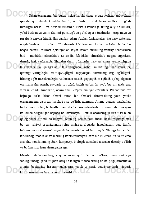 Odam   organizmi   bir   butun   holda   harakatchan,   o‘zgaruvchan,   egiluvchan,
qayishqoq   biologik   komleks   bo‘lib,   uni   tashqi   muhit   bilan   muttasil   bog’lab
turadigan   narsa   –   bu   nerv   sistemasidir.   Nerv   sistemasiga   uning   oliy   bo‘limlari,
ya’ni bosh miya yarim sharlari po‘stlog’i va po‘stloq osti tuzilmalari, orqa miya va
pereferik nervlar kiradi.  Har qanday odam a’zolari funktsiyalari shu nerv sistemasi
orqali   boshqarilib   turiladi.   O‘z   davrida   I.M.Sesenov,   I.P.Papov   kabi   olimlar   bu
haqda   batafsil   ta’limot   qoldirganlar.Hayot   davom   etishining   zaruriy   shartlaridan
biri   –   moddalar   almashinib   turishidir.   Moddalar   almashinib   turgan   organizm,
demak,   tirik   yashayapti.   Shundan   ekan,   u   hamisha   nerv   sistemasi   vositachiligida
ta’sirlanadi   va   qo‘zg’aladi:   ta’sirlanganda   tashqi   muhitning   issiq-sovug’ini,
qorong’i-yorug’ligini,   nam-quruqligini,   tegayotgan   bosimning   engil-og’irligini,
ishning og’ir murakkabligini va hokazo sezadi, payqaydi, his qiladi, qo‘zg’alganda
esa   mana   shu   sezish,   payqash,   his   qilish   tahlili   oqibatida  javob   berish   reaktsiyasi
yuzaga   keladi.   Binobarin,   odam   ozmi   ko‘pmi   faoliyat   ko‘rsatadi.   Bu   faoliyat   o‘z
hajmiga   ko‘ra   biror   a’zoni   butun   bir   a’zolari   sistemasining   yoki   yaxlit
organizmning   bajargan   harakati   ishi   bo‘lishi   mumkin.   Ammo   bunday   harakatlar,
turli-tuman   ishlar,   faoliyatlar   hamisha   hamma   odamlarda   bir   maromda   muayyan
ko‘lamda belgilangan hajmda bo‘lavermaydi. Chunki odamning ta’sirlanishi bilan
qo‘zg’alishi   bir   xil   bo‘lmaydi.   Shuning   uchun   ham   inson   bosh   miyasiga   xos
bo‘lgan   ruhiyat   organizmning   ichki   muhitiga   aloqador   hisoblangan:   qon,   limfa,
to‘qima   va   serebrosinal   suyuqlik   hammada   bir   xil   bo‘lmaydi.   Shunga   ko‘ra   ular
tarkibidagi moddalar va ularning kontsentratsiyasi ham bir xil emas. Yana bu erda
ana shu moddalarning fizik, kimyoviy, biologik xossalari  nisbatan doimiy bo‘lish
va bo‘lmasligi ham ahamiyatga ega. 
Masalan:   shulardan   birgina   qonni   misol   qilib   oladigan   bo‘lsak,   uning   reaktsiya
faolligi undagi qand miqdori oziq bo‘ladigan moddalarning oz-ko‘pligi, asmatik va
arterial   bosimning   harorati,   qolaversa,   yurak   urishini,   qonni   haydash   miqdori,
kuchi, maromi va boshqalar xilma-xildir. 
16 