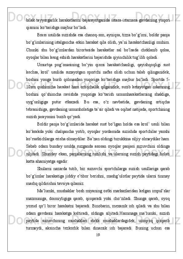 bilak   tayyorgarlik   harakatlarini   bajarayotganida   istasa-istamasa   gavdaning   yuqori
qismini ko‘tarishga majbur bo‘ladi.
Brass usulida suzishda esa chanoq-son, ayniqsa, tizza bo‘g’imi, boldir panja
bo‘g’imlarining istalgancha erkin harakat qila olish, ya’ni harakatchanligi muhim.
Chunki   shu   bo‘g’imlardan   birortasida   harakatlar   sal   bo‘lsada   cheklanib   qolsa,
oyoqlar bilan keng eshish harakatlarini bajarishda qiyinchilik tug’ilib qoladi. 
Umurtqa   pog’onasining   bo‘yin   qismi   harakatchanligi,   qayishqoqligi   sust
kechsa,   krol’   usulida   suzayotgan   sportchi   nafas   olish   uchun   talab   qilinganidek,
boshini   yonga   burib   qolmasdan   yuqoriga   ko‘tarishga   majbur   bo‘ladi.   Sportda   5-
10sm   qushimcha   harakat   ham   ortiqchalik   qilganidek,   suzib   ketayotgan   odamning
boshini   qo‘shimcha   ravishda   yuqoriga   ko‘tarish   umumharakatlarning   shakliga,
uyg’unligiga   putur   etkazadi.   Bu   esa,   o‘z   navbatida,   gavdaning   ortiqcha
tebranishiga, gavdaning umumholatiga ta’sir qiladi va oqibat natijada, sportchining
suzish jarayonini buzib qo‘yadi.
Boldir   panja   bo‘g’imlarida   harakat   sust   bo‘lgan   holda   esa   krol’   usuli   bilan
ko‘krakda   yoki   chalqancha   yotib,   oyoqlar   yordamida   suzishda   sportchilar   yaxshi
ko‘rsatkichlarga erisha olmaydilar. Ba’zan oldingi tuzukkina siljiy olmaydilar ham.
Sabab   odam   bunday   usulda   suzganda   asosan   oyoqlar   panjasi   suzuvchini   oldinga
siljitadi.   Shunday   ekan,   panjalarning   tuzilishi   va   ularning   suzish   paytidagi   holati
katta ahamiyatga egadir.
Shularni   nazarda   tutib,   biz   suzuvchi   sportchilarga   suzish   usullariga   qarab
bo‘g’imlar   harakatiga   jiddiy   e’tibor   berishni,   mashg’ulotlar   paytida   ularni   tinmay
mashq qildirishni tavsiya qilamiz.
Ma’lumki, mushaklar bosh miyaning ostki  markazlaridan kelgan impul’slar
mazmuniga,   doimiyligiga   qarab,   qisqaradi   yoki   cho‘ziladi.   Shunga   qarab,   oyoq
yoxud   qo‘l   biror   harakatni   bajaradi.   Binobarin,   mexanik   ish   qiladi   va   shu   bilan
odam   gavdasni   harakatga   keltiradi,   oldinga   siljitadi.Hammaga   ma’lumki,   suzish
paytida   suzuvchining   mushaklari   statik   mushaklardagidek,   uzoqroq   qisqarib
turmaydi,   aksincha   tezkorlik   bilan   dinamik   ish   bajaradi.   Buning   uchun   esa
19 