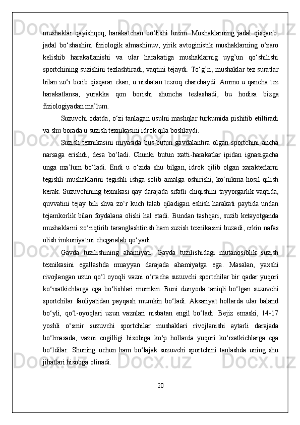 mushaklar   qayishqoq,   harakatchan   bo‘lishi   lozim.   Mushaklarning   jadal   qisqarib,
jadal   bo‘shashini   fiziologik   almashinuv,   yirik   avtoginistik   mushaklarning   o‘zaro
kelishib   harakatlanishi   va   ular   harakatiga   mushaklarnig   uyg’un   qo‘shilishi
sportchining suzishini tezlashtiradi, vaqtini tejaydi. To‘g’ri, mushaklar tez suratlar
bilan zo‘r  berib qisqarar ekan, u nisbatan tezroq charchaydi. Ammo u qancha tez
harakatlansa,   yurakka   qon   borishi   shuncha   tezlashadi,   bu   hodisa   bizga
fiziologiyadan ma’lum. 
Suzuvchi odatda, o‘zi tanlagan usulni mashqlar  turkumida pishitib etiltiradi
va shu borada u suzish texnikasini idrok qila boshlaydi.
Suzish   texnikasini   miyasida   bus-butun   gavdalantira   olgan   sportchini   ancha
narsaga   erishdi,   desa   bo‘ladi.   Chunki   butun   xatti-harakatlar   ipidan   ignasigacha
unga   ma’lum   bo‘ladi.   Endi   u   o‘zida   shu   bilgan,   idrok   qilib   olgan   xarakterlarni
tegishli   mushaklarini   tegishli   ishga   solib   amalga   oshirishi,   ko‘nikma   hosil   qilish
kerak. Suzuvchining texnikasi qay darajada sifatli chiqishini tayyorgarlik vaqtida,
quvvatini   tejay   bili   shva   zo‘r   kuch   talab   qiladigan   eshish   harakati   paytida   undan
tejamkorlik   bilan  foydalana   olishi   hal   etadi.   Bundan   tashqari,   suzib   ketayotganda
mushaklarni zo‘riqtirib taranglashtirish ham suzish texnikasini buzadi, erkin nafas
olish imkoniyatini chegaralab qo‘yadi.
Gavda   tuzilishining   ahamiyati.   Gavda   tuzilishidagi   mutanosiblik   suzish
texnikasini   egallashda   muayyan   darajada   ahamiyatga   ega.   Masalan,   yaxshi
rivojlangan  uzun  qo‘l   oyoqli   vazni   o‘rtacha  suzuvchi  sportchilar  bir  qadar   yuqori
ko‘rsatkichlarga   ega   bo‘lishlari   mumkin.   Buni   dunyoda   taniqli   bo‘lgan   suzuvchi
sportchilar   faoliyatidan   payqash   mumkin   bo‘ladi.   Aksariyat   hollarda   ular   baland
bo‘yli,   qo‘l-oyoqlari   uzun   vaznlari   nisbatan   engil   bo‘ladi.   Bejiz   emaski,   14-17
yoshli   o‘smir   suzuvchi   sportchilar   mushaklari   rivojlanishi   aytarli   darajada
bo‘lmasada,   vazni   engilligi   hisobiga   ko‘p   hollarda   yuqori   ko‘rsatkichlarga   ega
bo‘ldilar.   Shuning   uchun   ham   bo‘lajak   suzuvchi   sportchini   tanlashda   uning   shu
jihatlari hisobga olinadi.
20