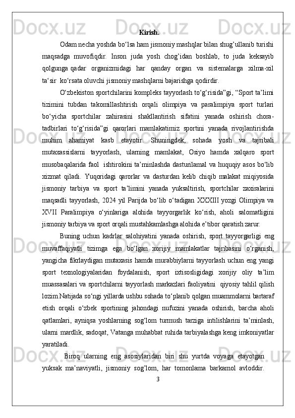 Kirish.
Odam necha yoshda bo‘lsa ham jismoniy mashqlar bilan shug’ullanib turishi
maqsadga   muvofiqdir.   Inson   juda   yosh   chog’idan   boshlab,   to   juda   keksayib
qolgunga   qadar     organizmidagi     har     qanday     organ     va     sistemalarga     xilma-xil
ta‘sir  ko‘rsata oluvchi jismoniy mashqlarni bajarishga qodirdir.
O‘zbekiston sportchilarini kompleks tayyorlash to‘g‘risida”gi, “Sport ta’limi
tizimini   tubdan   takomillashtirish   orqali   olimpiya   va   paralimpiya   sport   turlari
bo‘yicha   sportchilar   zahirasini   shakllantirish   sifatini   yanada   oshirish   chora-
tadbirlari   to‘g‘risida”gi   qarorlari   mamlakatimiz   sportini   yanada   rivojlantirishda
muhim   ahamiyat   kasb   etayotir.   Shuningdek,   sohada   yosh   va   tajribali
mutaxassislarni   tayyorlash,   ularning   mamlakat,   Osiyo   hamda   xalqaro   sport
musobaqalarida faol   ishtirokini ta’minlashda dasturilamal va huquqiy asos bo‘lib
xizmat   qiladi.   Yuqoridagi   qarorlar   va   dasturdan   kelib   chiqib   malakat   miqiyosida
jismoniy   tarbiya   va   sport   ta’limini   yanada   yuksaltirish,   sportchilar   zaxiralarini
maqsadli   tayyorlash,   2024   yil   Parijda   bo‘lib   o‘tadigan   XXXIII   yozgi   Olimpiya   va
XVII   Paralimpiya   o‘yinlariga   alohida   tayyorgarlik   ko‘rish,   aholi   salomatligini
jismoniy tarbiya va sport orqali mustahkamlashga alohida e’tibor qaratish zarur.
Buning   uchun   kadrlar   salohiyatini   yanada   oshirish,   sport   tayyorgarligi   eng
muvaffaqiyatli   tizimga   ega   bo‘lgan   xorijiy   mamlakatlar   tajribasini   o‘rganish,
yangicha fikrlaydigan mutaxasis  hamda murabbiylarni tayyorlash uchun eng yangi
sport   texnologiyalaridan   foydalanish,   sport   ixtisosligidagi   xorijiy   oliy   ta’lim
muassasalari  va sportchilarni  tayyorlash markazlari faoliyatini     qiyosiy tahlil qilish
lozim.Natijada so‘ngi yillarda ushbu sohada to‘planib qolgan muammolarni bartaraf
etish   orqali   o‘zbek   sportining   jahondagi   nufuzini   yanada   oshirish,   barcha   aholi
qatlamlari,   ayniqsa   yoshlarning   sog‘lom   turmush   tarziga   intilishlarini   ta’minlash,
ularni mardlik, sadoqat, Vatanga muhabbat ruhida tarbiyalashga keng imkoniyatlar
yaratiladi.
  Biroq   ularning   eng   asosiylaridan   biri   shu   yurtda   voyaga   etayotgan
yuksak   ma’naviyatli,   jismoniy   sog’lom,   har   tomonlama   barkamol   avloddir.
3 