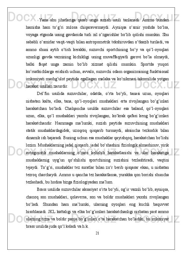   Yana   shu   jihatlariga   qarab   unga   suzish   usuli   tanlanadi.   Ammo   bundan
hamisha   ham   to‘g’ri   xulosa   chiqaravermaydi.   Ayniqsa   o‘smir   yoshda   bo‘lsa,
voyaga etganda uning gavdasida turli xil o‘zgarishlar bo‘lib qolishi  mumkin. Shu
sababli o‘smirlar vaqti-vaqti bilan antropometrik tekshiruvdan o‘tkazib turiladi, va
ammo   shuni   aytib   o‘tish   kerakki,   suzuvchi   sportchining   bo‘y   va   qo‘l-oyoqlari
uzunligi   gavda   vaznining   kichikligi   uning   muvaffaqiyatli   garovi   bo‘la   olmaydi,
balki   faqat   unga   zamin   bo‘lib   xizmat   qilishi   mumkin.   Sportda   yuqori
ko‘rsatkichlarga erishish uchun, avvalo, suzuvchi odam organizmining funktsional
imkoniyati mashg’ulot paytida egallagan malaka va ko‘nikmasi takomilida yotgan
harakat usullari zarurdir. 
Del’fin   usulida   suzuvchilar,   odatda,   o‘rta   bo‘yli,   tanasi   uzun,   oyoqlari
nisbatan   kalta,   elka,   tana,   qo‘l-oyoqlari   mushaklari   erta   rivojlangan   bo‘g’inlari
harakatchan   bo‘ladi.   Chalqancha   usulda   suzuvchilar   esa   baland,   qo‘l-oyoqlari
uzun,   elka,   qo‘l   mushaklari   yaxshi   rivojlangan,   ko‘krak   qafasi   keng   bo‘g’imlari
harakatchandir.   Hammaga   ma’lumki,   suzish   paytida   suzuvchining   mushaklari
statik   mushaklardagidek,   uzoqroq   qisqarib   turmaydi,   aksincha   tezkorlik   bilan
dinamik ish bajaradi. Buning uchun esa mushaklar qayishqoq, harakatchan bo‘lishi
lozim. Mushaklarning jadal qisqarib, jadal bo‘shashini fiziologik almashinuv, yirik
avtoginistik   mushaklarning   o‘zaro   kelishib   harakatlanishi   va   ular   harakatiga
mushaklarnig   uyg’un   qo‘shilishi   sportchining   suzishini   tezlashtiradi,   vaqtini
tejaydi.   To‘g’ri,   mushaklar   tez   suratlar   bilan   zo‘r   berib   qisqarar   ekan,   u   nisbatan
tezroq charchaydi. Ammo u qancha tez harakatlansa, yurakka qon borishi shuncha
tezlashadi, bu hodisa bizga fiziologiyadan ma’lum.
Brass usulida suzuvchilar aksariyat o‘rta bo‘yli, og’ir vaznli bo‘lib, ayniqsa,
chanoq   son   mushaklari,   qolaversa,   son   va   boldir   mushaklari   yaxshi   rivojlangan
bo‘ladi.   Shundan   ham   ma’lumki,   ularning   oyoqlari   eng   kuchli   baquvvat
hisoblanadi. JKL kattaligi va elka bo‘g’imlari harakatchanligi nisbatan past ammo
ularning tizza va boldir panja bo‘g’inlari o‘ta harakatchan bo‘ladiki, bu imkoniyat
brass usulida juda qo‘l keladi va h.k.
21 