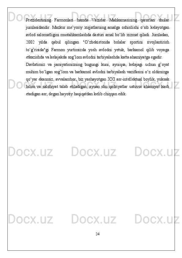 Pr e zid e ntining   Farmonlari   hamda   Vazirlar   Mahkamasining   qarorlari   shular
jumlasidandir .   Mazkur   m e’ yoriy   xujjatlarning   amalga   oshirilishi   o ‘ sib   k e layotgan
avlod   salomatligini   mustahkamlashda   dasturi   amal   bo ‘ lib   xizmat   qiladi .  Jumladan ,
2002   yilda   qabul   qilingan   " O ’ zb e kistonda   bolalar   sportini   rivojlantirish
to ‘ g ’ risida " gi   Farmon   yurtimizda   yosh   avlodni   y e tuk ,   barkamol   qilib   voyaga
e tkazishda   va   k e lajakda   sog ’ lom   avlodni   tarbiyalashda   katta   ahamiyatga   egadir .
Davlatimiz   va   jamiyatimizning   bugungi   kuni ,   ayniqsa ,   k e lajagi   uchun   g ’ oyat
muhim   bo ‘ lgan   sog ’ lom   va   barkamol   avlodni   tarbiyalash   vazifasini   o ‘ z   oldimizga
qo ‘ yar   ekanmiz ,   avvalambor ,   biz   yashayotgan   XXI   asr - int e ll e ktual   boylik ,   yuksak
bilim   va   salohiyat   talab   etiladigan ,   aynan   shu   qadriyatlar   ustuvor   ahamiyat   kasb
etadigan   asr ,  d e gan   hayotiy   haqiqatdan   k e lib   chiqqan   edik .
24 