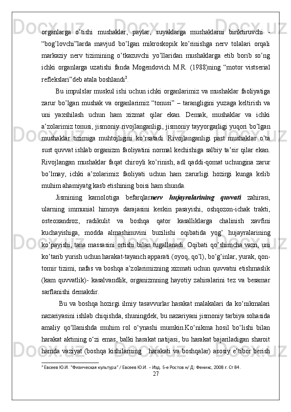 organlarga   o’tishi   mushaklar,   paylar,   suyaklarga   mushaklarni   biriktiruvchi   -
“bog’lovchi”larda   mavjud   bo’lgan   mikroskopik   ko’rinishga   nerv   tolalari   orqali
markaziy   nerv   tizimining   o’tkazuvchi   yo’llaridan   mushaklarga   etib   borib   so’ng
ichki   organlarga   uzatishi   fanda   Mogendovich   M.R.   (1988)ning   “motor   vistserial
reflekslari”deb atala boshlandi 2
. 
Bu impulslar  muskul  ishi  uchun ichki  organlarimiz va mushaklar  faoliyatiga
zarur   bo’lgan   mushak   va   organlarimiz   “tonusi”   –   tarangligini   yuzaga   keltirish   va
uni   yaxshilash   uchun   ham   xizmat   qilar   ekan.   Demak,   mushaklar   va   ichki
a’zolarimiz tonusi, jismoniy rivojlanganligi, jismoniy tayyorgarligi yuqori bo’lgan
mushaklar   tizimiga   muhtojligini   ko’rsatadi.   Rivojlanganligi   past   mushaklar   o’ta
sust quvvat ishlab organizm faoliyatini normal kechishiga salbiy ta’sir qilar ekan.
Rivojlangan   mushaklar   faqat   chiroyli   ko’rinish,   adl   qaddi-qomat   uchungina  zarur
bo’lmay,   ichki   a’zolarimiz   faoliyati   uchun   ham   zarurligi   hozirgi   kunga   kelib
muhim ahamiyatg kasb etishining boisi ham shunda. 
Jismining   kamolotiga   befarqlar nerv   hujayralarining   quvvati   zahirasi,
ularning   immunial   himoya   darajasini   keskin   pasayishi,   oshqozon-ichak   trakti,
osteoxandroz,   radikulit   va   boshqa   qator   kasalliklarga   chalinish   xavfini
kuchayishiga,   modda   almashinuvini   buzilishi   oqibatida   yog’   hujayralarining
ko’payishi, tana massasini  ortishi bilan tugallanadi. Oqibati qo’shimcha vazn, uni
ko’tarib yurish uchun harakat-tayanch apparati (oyoq, qo’l), bo’g’inlar, yurak, qon-
tomir tizimi, nafas va boshqa a’zolarimizning xizmati uchun quvvatni etishmaslik
(kam   quvvatlik)-   kasalvandlik,   organizmning   hayotiy   zahiralarini   tez   va   besamar
sarflanishi demakdir. 
Bu   va   boshqa   hozirgi   ilmiy   tasavvurlar   harakat   malakalari   da   ko‘nikmalari
nazariyasini ishlab chiqishda, shuningdek, bu nazariyani jismoniy tarbiya sohasida
amaliy   qo‘llanishda   muhim   rol   o‘ynashi   mumkin.Ko‘nikma   hosil   bo‘lishi   bilan
harakat aktining o‘zi emas, balki harakat natijasi, bu harakat  bajariladigan sharoit
hamda  vaziyat  (boshqa   kishilarning      harakati  va   boshqalar)   asosiy   e’tibor   berish
2
  Евсеев Ю.И. “ Физическая культура ”  / Евсеев Ю.И. – Изд. 5-е Ростов н/ Д: Фен и кс, 2008 г. Ст 84.
27 