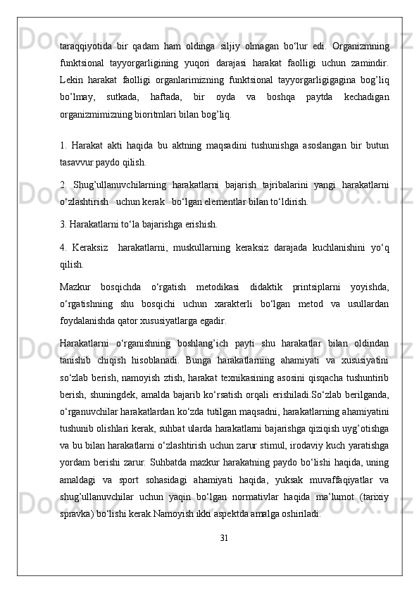 taraqqiyotida   bir   qadam   ham   oldinga   siljiy   olmagan   bo‘lur   edi.   Organizmning
funktsional   tayyorgarligining   yuqori   darajasi   harakat   faolligi   uchun   zamindir.
Lekin   harakat   faolligi   organlarimizning   funktsional   tayyorgarligigagina   bog’liq
bo’lmay,   sutkada,   haftada,   bir   oyda   va   boshqa   paytda   kechadigan
organizmimizning bioritmlari bilan bog’liq.
 
1.   Harakat   akti   haqida   bu   aktning   maqsadini   tushunishga   asoslangan   bir   butun
tasavvur paydo qilish.
2.   Shug’ullanuvchilarning   harakatlarni   bajarish   tajribalarini   yangi   harakatlarni
o‘zlashtirish   uchun kerak   bo‘lgan elementlar bilan to‘ldirish.
3. Harakatlarni to‘la bajarishga erishish.
4.   Keraksiz     harakatlarni,   muskullarning   keraksiz   darajada   kuchlanishini   yo‘q
qilish.
Mazkur   bosqichda   o‘rgatish   metodikasi   didaktik   printsiplarni   yoyishda,
o‘rgatishning   shu   bosqichi   uchun   xarakterli   bo‘lgan   metod   va   usullardan
foydalanishda qator xususiyatlarga egadir.
Harakatlarni   o‘rganishning   boshlang’ich   payti   shu   harakatlar   bilan   oldindan
tanishib   chiqish   hisoblanadi.   Bunga   harakatlarning   ahamiyati   va   xususiyatini
so‘zlab  berish,  namoyish   ztish,  harakat  texnikasining   asosini   qisqacha   tushuntirib
berish, shuningdek,  amalda bajarib ko‘rsatish orqali erishiladi.So‘zlab berilganda,
o‘rganuvchilar harakatlardan ko‘zda tutilgan maqsadni, harakatlarning ahamiyatini
tushunib olishlari kerak, suhbat ularda harakatlarni bajarishga qiziqish uyg’otishga
va bu bilan harakatlarni o‘zlashtirish uchun zarur stimul, irodaviy kuch yaratishga
yordam   berishi   zarur.  Suhbatda  mazkur  harakatning  paydo  bo‘lishi   haqida,  uning
amaldagi   va   sport   sohasidagi   ahamiyati   haqida,   yuksak   muvaffaqiyatlar   va
shug’ullanuvchilar   uchun   yaqin   bo‘lgan   normativlar   haqida   ma’lumot   (tarixiy
spravka) bo‘lishi kerak.Namoyish ikki aspektda amalga oshiriladi. 
31 