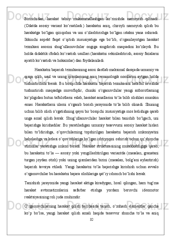 Birinchidan,   harakat   tabiiy   mukammallashgan   ko‘rinishda   namoyish   qilinadi.
(Odatda   asosiy   variant   ko‘rsatiladi.)   harakatni   aniq,   chiroyli   namoyish   qilish   bu
harakatga   bo‘lgan   qiziqishni   va   uni   o‘zlashtirishga   bo‘lgan   istakni   yana   oshiradi.
Ikkinchi   aspekt   faqat   o‘qitish   xususiyatiga   ega   bo‘lib,   o‘rganilayotgan   harakat
texnikasi   asosini   shug’ullanuvchilar   ongiga   singdirish   maqsadini   ko‘zlaydi.   Bu
holda didaktik ifodali ko‘rsatish usullari (harakatni sekinlashtirish, asosiy fazalarni
ajratib ko‘rsatish va hokazolar) dan foydalaniladi.
Harakatni bajarish texnikasining asosi dastlab maksimal darajada umumiy va
qisqa   qilib,  usul   va   uning  qismlarining  aniq   terminologik   nomlarini   aytgan   holda
tushuntirilishi kerak. Bu bosqichda harakatni bajarish texnikasini batafsil ravishda
tushuntirish   maqsadga   muvofiqdir,   chunki   o‘rganuvchilar   yangi   axborotlarning
ko‘pligidan butun tafsilotlarni eslab, harakat amallarini to‘la bilib olishlari mumkin
emas.   Harakatlarni   ularni   o‘rganib   borish   jarayonida   to‘la   bilib   olinadi.   Shuning
uchun bilib olish o‘rgatishning qaysi bir bosqichi xususiyatiga mos kelishiga qarab
unga   amal   qilish   kerak.   Shug’ullanuvchilar   harakat   bilan   tanishib   bo‘lgach,   uni
bajarishga kirishadilar. Bu yaratiladigan umumiy tasavvurni asosiy harakat hislari
bilan   to‘ldirishga,   o‘quvchilarning   topshirilgan   harakatni   bajarish   imkoniyatini
baholashga va kelasi o‘quv ishlariga bo‘lgan ishtiyoqini oshirish uchun qo‘shimcha
stimullar   yaratishga   imkon  beradi.   Harakat   strukturasining   murakkabligiga   qarab,
bu   harakatni   to‘la   —   asosiy   yoki   yengillashtirilgan   variantda   (masalan,   granatani
turgan joydan  otish)  yoki  uning qismlaridan birini  (masalan,  bolg’ani  aylantirish)
bajarish   tavsiya   etiladi.   Yangi   harakatni   to‘la   bajarishga   kirishish   uchun   avvalo
o‘rganuvchilar bu harakatni bajara olishlariga qat’iy ishonch bo‘lishi kerak.
Tanishish   jarayonida   yangi   harakat   aktiga   kiradygan,   hosil   qilingan,   ham   tug’ma
harakat   avtomatizmlarini   safarbar   etishga   yordam   beruvchi   ideomotor
reaktsiyasining roli juda muhimdir. 
O‘rganuvchilarning   harakat   qilish   tajribasida   tanish,   o‘xshash   elementlar   qancha
ko‘p   bo‘lsa,   yangi   harakat   qilish   amali   haqida   tasavvur   shuncha   to‘la   va   aniq
32