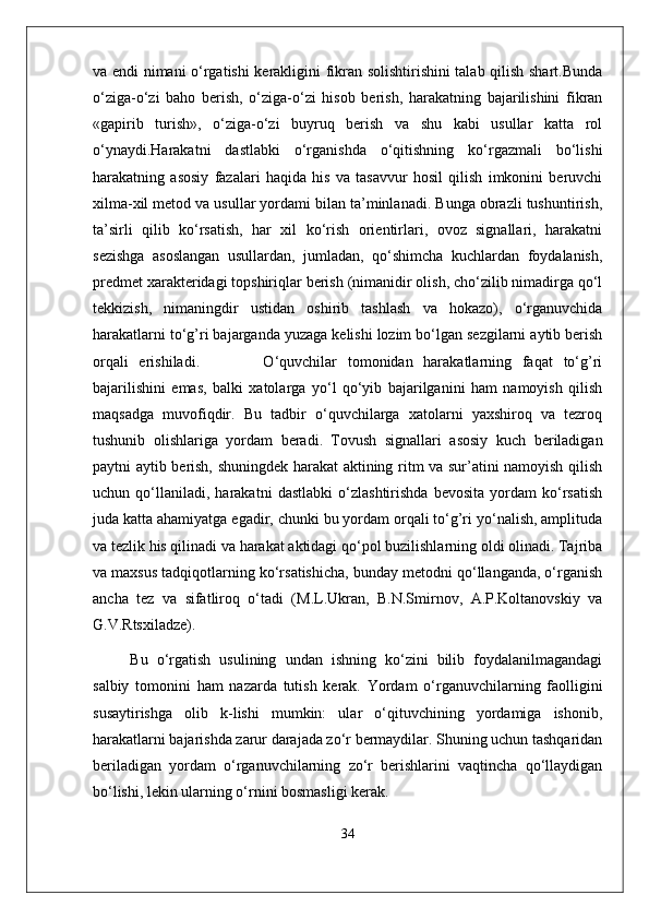 va endi nimani o‘rgatishi kerakligini fikran solishtirishini talab qilish shart.Bunda
o‘ziga-o‘zi   baho   berish,   o‘ziga-o‘zi   hisob   berish,   harakatning   bajarilishini   fikran
«gapirib   turish»,   o‘ziga-o‘zi   buyruq   berish   va   shu   kabi   usullar   katta   rol
o‘ynaydi.Harakatni   dastlabki   o‘rganishda   o‘qitishning   ko‘rgazmali   bo‘lishi
harakatning   asosiy   fazalari   haqida   his   va   tasavvur   hosil   qilish   imkonini   beruvchi
xilma-xil metod va usullar yordami bilan ta’minlanadi. Bunga obrazli tushuntirish,
ta’sirli   qilib   ko‘rsatish,   har   xil   ko‘rish   orientirlari,   ovoz   signallari,   harakatni
sezishga   asoslangan   usullardan,   jumladan,   qo‘shimcha   kuchlardan   foydalanish,
predmet xarakteridagi topshiriqlar berish (nimanidir olish, cho‘zilib nimadirga qo‘l
tekkizish,   nimaningdir   ustidan   oshirib   tashlash   va   hokazo),   o‘rganuvchida
harakatlarni to‘g’ri bajarganda yuzaga kelishi lozim bo‘lgan sezgilarni aytib berish
orqali   erishiladi.             O‘quvchilar   tomonidan   harakatlarning   faqat   to‘g’ri
bajarilishini   emas,   balki   xatolarga   yo‘l   qo‘yib   bajarilganini   ham   namoyish   qilish
maqsadga   muvofiqdir.   Bu   tadbir   o‘quvchilarga   xatolarni   yaxshiroq   va   tezroq
tushunib   olishlariga   yordam   beradi.   Tovush   signallari   asosiy   kuch   beriladigan
paytni aytib berish, shuningdek harakat aktining ritm va sur’atini namoyish qilish
uchun   qo‘llaniladi,   harakatni   dastlabki   o‘zlashtirishda   bevosita   yordam   ko‘rsatish
juda katta ahamiyatga egadir, chunki bu yordam orqali to‘g’ri yo‘nalish, amplituda
va tezlik his qilinadi va harakat aktidagi qo‘pol buzilishlarning oldi olinadi. Tajriba
va maxsus tadqiqotlarning ko‘rsatishicha, bunday metodni qo‘llanganda, o‘rganish
ancha   tez   va   sifatliroq   o‘tadi   (M.L.Ukran,   B.N.Smirnov,   A.P.Koltanovskiy   va
G.V.Rtsxiladze).
Bu   o‘rgatish   usulining   undan   ishning   ko‘zini   bilib   foydalanilmagandagi
salbiy   tomonini   ham   nazarda   tutish   kerak.   Yordam   o‘rganuvchilarning   faolligini
susaytirishga   olib   k-lishi   mumkin:   ular   o‘qituvchining   yordamiga   ishonib,
harakatlarni bajarishda zarur darajada zo‘r bermaydilar. Shuning uchun tashqaridan
beriladigan   yordam   o‘rganuvchilarning   zo‘r   berishlarini   vaqtincha   qo‘llaydigan
bo‘lishi, lekin ularning o‘rnini bosmasligi kerak. 
34 