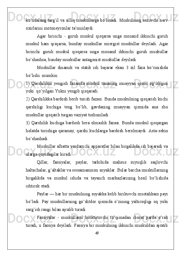ko’ndalang targ’il va silliq muskullarga bo’linadi. Muskulning sezuvchi nerv
oxirlarini motoneyronlar ta’minlaydi.
Agar   birinchi   -   guruh   muskul   qisqarsa   unga   monand   ikkinchi   guruh
muskul   ham   qisqarsa,   bunday   muskullar   sinergis t   muskullar   deyiladi.   Agar
birinchi   guruh   muskul   qisqarsa   unga   monand   ikkinchi   guruh   muskullar
bo’shashsa, bunday muskullar  antagonist  muskullar deyiladi. 
Muskullar   dinamik   va   statik   ish   bajarar   ekan   3   xil   faza   ko’rinishda
bo’lishi  mumkin.
1)   Qarshilikni   yengish   fazasida   muskul   tananing   muayyan   qismi   og’irligini
yoki  qo’yilgan Yukni yengib qisqaradi.
2) Qarshilikka bardosh berib turish fazasi. Bunda muskulning qisqarish kuchi
qarshiligi   kuchiga   teng   bo’lib,   gavdaning   muayyan   qismida   ana   shu
muskullar qisqarib turgan vaziyat tushuniladi. 
3) Qarshilik kuchiga bardosh  bera olmaslik fazasi. Bunda muskul qisqargan
holatda turishiga qaramay, qarshi kuchlarga bardosh  berolmaydi. Asta-sekin
bo’shashadi.
Muskullar albatta yordamchi apparatlar bilan birgalikda ish bajaradi va
ularga quyidagilar kiradi:
Qillar,   fassiyalar,   paylar,   tarkibida   mahsus   suyuqlik   saqlovchi
haltachalar, g’altaklar va sessamasimon suyaklar. Bular barcha muskullarning
birgalikda   va   muskul   ishida   va   tayanch   markazlarining   hosil   bo’lishida
ishtirok etadi.
Paylar — har bir muskulning suyakka kelib birikuvchi mustahkam payi
bo’ladi.   Pay   muskullarning   go’shtdor   qismida   o’zining   yaltiroqligi   oq   yoki
sarg’ish rangi bilan ajralib turadi.
Fassiyalar   -   muskullarni   biriktiruvchi   to’qimadan   iborat   parda   o’rab
turadi, u fassiya deyiladi. Fassiya bir muskulning ikkinchi muskuldan ajratib
49