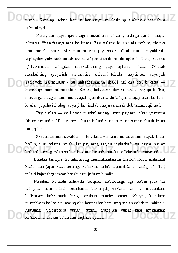 turadi.   Shuning   uchun   ham   u   har   quysi   muskulning   alohida   qisqarishini
ta’minlaydi.
Fassiyalar   qaysi   qavatdagi   muskullarni   o’rab   yotishiga   qarab   chuqur
o’rta va Yuza fassiyalarga bo’linadi. Fassiyalarni bilish juda muhim, chunki
qon   tomirlar   va   nervlar   ular   orasida   joylashgan.   G’altaklar   -   suyaklarda
tog’aydan yoki zich biriktiruvchi to’qimadan iborat do’nglar bo’ladi, ana shu
g’altaksimon   do’ngdan   muskullarning   payi   aylanib   o’tadi.   G’altak
muskulning   qisqarish   samarasini   oshiradi.Ichida   moysimon   suyuqlik
saqlovchi   haltachalar   -   bu   haltachalaming   shakli   turlicha   bo’lib   katta   —
kichikligi   ham   hilma-xildir.   Shilliq   haltaning   devori   hiyla     yupqa   bo’lib,
ichkariga qaragan tomonida yapaloq biriktiruvchi to’qima hujayralari bo’ladi-
ki ular qopcha ichidagi suyuqlikni ishlab chiqarsa kerak deb tahmin qilinadi.
Pay   qinlari   —   qo’l   oyoq   muskullaridagi   uzun   paylarni   o’rab   yotuvchi
fibroz   qinlardir.   Ular   sinovial   haltachalardan   uzun   silindrsimon   shakli   bilan
farq qiladi.
Sessamasimon suyaklar — kichkina yumaloq no’xotsimon suyakchalar
bo’lib,   ular   odatda   muskullar   payining   tagida   joylashadi   va   payni   bir   oz
ko’tarib, uning aylanish burchagini o’stiradi, harakat effektini kuchaytiradi.
Bundan   tashqari,   ko‘nikmaning   mustahkamlanishi   harakat   aktini   maksimal
kuch   bilan   (agar   kuch   bеrishga   ko‘nikma   tarkib   toptirishda   o‘rganilgan   bo‘lsa)
to‘g’ri bajarishga imkon bеrishi ham juda muhimdir. 
Masalan,   konkida   uchuvchi   barqaror   ko‘nikmaga   ega   bo‘lsa   juda   tеz
uchganda   ham   uchish   tеxnikasini   buzmaydi,   yyetarli   darajada   mustahkam
bo‘lmagan   ko‘nikmada   bunga   erishish   mumkin   emas.   Nihoyat,   ko‘nikma
mustahkam bo‘lsa, uni mashq olib bormasdan ham uzoq saqlab qolish mumkindir.
Ma'lumki,   vеlosipеdda   yurish,   suzish,   chang’ida   yurish   kabi   mustahkam
ko‘nikmalar asosan butun umr saqlanib qoladi.
50 