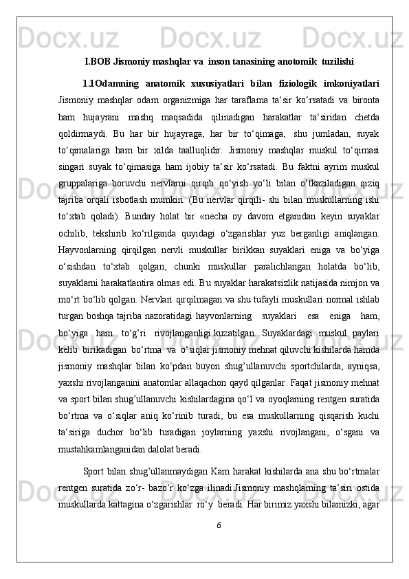 I.BOB Jismoniy mashqlar va  inson tanasining anotomik  tuzilishi
1.1Odamning   anatomik   xususiyatlari   bilan   fiziologik   imkoniyatlari
Jismoniy   mashqlar   odam   organizmiga   har   taraflama   ta‘sir   ko‘rsatadi   va   bironta
ham     hujayrani     mashq     maqsadida     qilinadigan     harakatlar     ta‘siridan     chetda
qoldirmaydi.  Bu  har  bir  hujayraga,  har  bir  to‘qimaga,   shu  jumladan,  suyak
to‘qimalariga   ham   bir   xilda   taalluqlidir.   Jismoniy   mashqlar   muskul   to‘qimasi
singari   suyak   to‘qimasiga   ham   ijobiy   ta‘sir   ko‘rsatadi.   Bu   faktni   ayrim   muskul
gruppalariga   boruvchi   nervlarni   qirqib   qo‘yish   yo‘li   bilan   o‘tkaziladigan   qiziq
tajriba   orqali   isbotlash   mumkin.   (Bu   nervlar   qirqili-   shi   bilan   muskullarning   ishi
to‘xtab   qoladi).   Bunday   holat   bir   «necha   oy   davom   etganidan   keyin   suyaklar
ochilib,   tekshirib   ko‘rilganda   quyidagi   o‘zgarishlar   yuz   berganligi   aniqlangan.
Hayvonlarning   qirqilgan   nervli   muskullar   birikkan   suyaklari   eniga   va   bo‘yiga
o‘sishdan   to‘xtab   qolgan,   chunki   muskullar   paralichlangan   holatda   bo‘lib,
suyaklarni harakatlantira olmas edi. Bu suyaklar harakatsizlik natijasida nimjon va
mo‘rt bo‘lib qolgan. Nervlari qirqilmagan va shu tufayli muskullari normal ishlab
turgan  boshqa  tajriba nazoratidagi   hayvonlarning     suyaklari       esa      eniga      ham,
bo‘yiga   ham   to‘g’ri   rivojlanganligi kuzatilgan.  Suyaklardagi  muskul  paylari
kelib  birikadigan  bo‘rtma  va  o‘siqlar jismoniy mehnat qiluvchi kishilarda hamda
jismoniy   mashqlar   bilan   ko‘pdan   buyon   shug’ullanuvchi   sportchilarda,   ayniqsa,
yaxshi rivojlanganini anatomlar allaqachon qayd qilganlar. Faqat jismoniy mehnat
va sport bilan shug’ullanuvchi kishilardagina qo‘l va oyoqlarning rentgen suratida
bo‘rtma   va   o‘siqlar   aniq   ko‘rinib   turadi,   bu   esa   muskullarning   qisqarish   kuchi
ta‘siriga   duchor   bo‘lib   turadigan   joylarning   yaxshi   rivojlangani,   o‘sgani   va
mustahkamlanganidan dalolat beradi. 
Sport bilan shug’ullanmaydigan Kam harakat  kishilarda ana shu bo‘rtmalar
rentgen   suratida   zo‘r-   bazo‘r   ko‘zga   ilinadi.Jismoniy   mashqlarning   ta‘siri   ostida
muskullarda kattagina o‘zgarishlar  ro‘y  beradi. Har birimiz yaxshi bilamizki, agar
6 