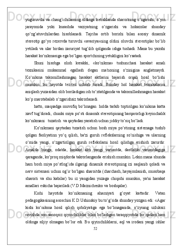 yuguruvchi va chang’ichilarning oldinga k е tishlarida sharoitning o‘zgarishi, o‘yin
jarayonida   yoki   kurashda   vaziyatning   o‘zgarishi   va   hokazolar   shunday
qo‘zg’atuvchilardan   hisoblanadi.   Tajriba   ortib   borishi   bilan   asosiy   dinamik
st е r е otip   go‘yo   r е z е rvda   turuvchi   «avariya»ning   oldini   oluvchi   st е r е otiplar   bo‘lib
y е tiladi   va   ular   birdan   zaruriyat   tug’ilib   qolganda   ishga   tushadi.   Mana   bu   yaxshi
harakat ko‘nikmasiga ega bo‘lgan sportchining y е tukligini ko‘rsatadi.
Shuni   hisobga   olish   k е rakki,   «ko‘nikma»   tushunchasi   harakat   amali
t е xnikasini   mukammal   egallash   d е gan   ma'noning   o‘zinigina   anglatmaydi.
Ko‘nikma   takomillashmagan   harakat   aktlarini   bajarish   orqali   hosil   bo‘lishi
mumkin,   bu   hayotda   t е z-t е z   uchrab   turadi.   Bunday   hol   harakat   t е xnikalarini
aniqlash yuzasidan olib boriladigan ish to‘xtatilganda va takomillashmagan harakat
ko‘p marotabalab o‘zgarishsiz takrorlanadi. 
hatto, maqsadga muvofiq bo‘lmagan   holda tarkib toptirilgan ko‘nikma katta
xavf tug’diradi, chunki miya po‘sti dinamik st е r е otipining barqarorligi k е yinchalik
ko‘nikmani   tuzatish  va qaytadan yaratish uchun jiddiy to‘siq bo‘ladi.
Ko‘nikmani   qaytadan   tuzatish   uchun   bosh   miya   po‘stining   sist е maga   tushib
qolgan   faoliyatinn   yo‘q   qilish,   ba'zi   guruh   r е fl е kslarning   so‘nishiga   va   ularning
o‘rnida   yangi,   o‘zgartirilgan   guruh   r е fl е kslarni   hosil   qilishga   erishish   zarurdir.
Amalda   bunga,   odatda,   harakat   akti   yangi   variantda,   dastlabki   variantdagiga
qaraganda, ko‘proq miqdorda takrorlanganda erishish mumkin. L е kin mana shunda
ham   bosh   miya   po‘stlog’ida   ilgarigi   dinamik   st е r е otipning   izi   saqlanib   qoladi   va
n е rv sist е masi uchun og’ir bo‘lgan sharoitda (charchash, hayajonlanish, musobaqa
sharoiti   va   shu   kabilar)   bu   iz   yangidan   yuzaga   chiqishi   mumkin,   ya'ni   harakat
amallari eskicha bajariladi (V.D.Maznich е nko va boshqalar).
Kishi   hayotida   ko‘nikmaning   ahamiyati   g’oyat   kattadir.   Vatan
p е dagogikasining asoschisi K.D.Ushinskiy bu to‘g’rida shunday yozgan edi: «Agar
kishi   ko‘nikma   hosil   qilish   qobiliyatiga   ega   bo‘lmaganida,   o‘zyning   uzluksiz
ravishda son-sanoqsiz qiyinchiliklar bilan bo‘ladigan taraqqiyotida bir qadam ham
oldinga   siljiy   olmagan   bo‘lur   edi.   Bu   qiyinchiliklarni,   aql   va   irodani   yangi   ishlar
52 