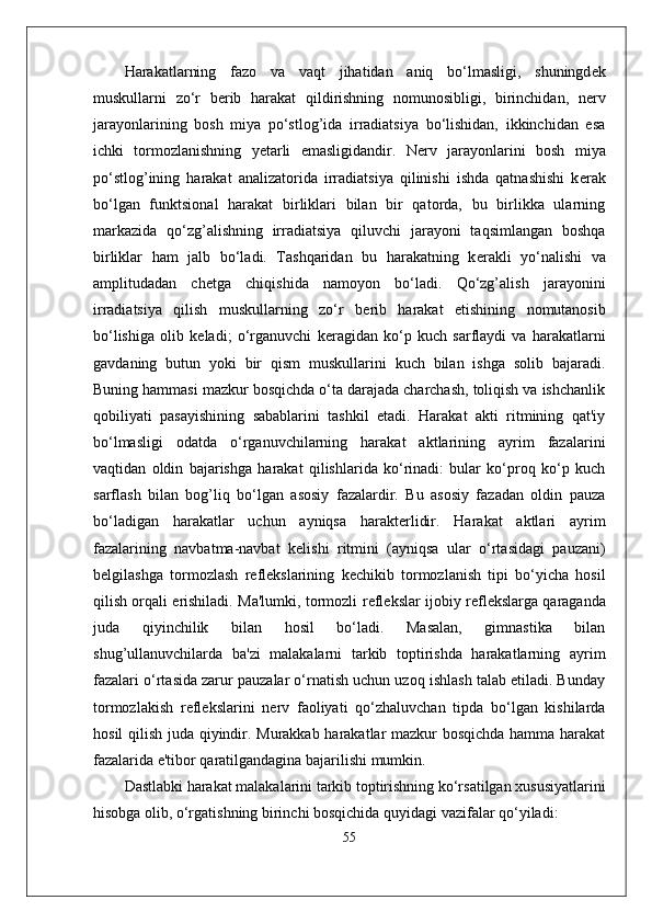 Harakatlarning   fazo   va   vaqt   jihatidan   aniq   bo‘lmasligi,   shuningd е k
muskullarni   zo‘r   b е rib   harakat   qildirishning   nomunosibligi,   birinchidan,   n е rv
jarayonlarining   bosh   miya   po‘stlog’ida   irradiatsiya   bo‘lishidan,   ikkinchidan   esa
ichki   tormozlanishning   yetarli   emasligidandir.   N е rv   jarayonlarini   bosh   miya
po‘stlog’ining   harakat   analizatorida   irradiatsiya   qilinishi   ishda   qatnashishi   k е rak
bo‘lgan   funktsional   harakat   birliklari   bilan   bir   qatorda,   bu   birlikka   ularning
markazida   qo‘zg’alishning   irradiatsiya   qiluvchi   jarayoni   taqsimlangan   boshqa
birliklar   ham   jalb   bo‘ladi.   Tashqaridan   bu   harakatning   k е rakli   yo‘nalishi   va
amplitudadan   ch е tga   chiqishida   namoyon   bo‘ladi.   Qo‘zg’alish   jarayonini
irradiatsiya   qilish   muskullarning   zo‘r   b е rib   harakat   etishining   nomutanosib
bo‘lishiga   olib   k е ladi;   o‘rganuvchi   k е ragidan   ko‘p   kuch   sarflaydi   va   harakatlarni
gavdaning   butun   yoki   bir   qism   muskullarini   kuch   bilan   ishga   solib   bajaradi.
Buning hammasi mazkur bosqichda o‘ta darajada charchash, toliqish va ishchanlik
qobiliyati   pasayishining   sabablarini   tashkil   etadi.   Harakat   akti   ritmining   qat'iy
bo‘lmasligi   odatda   o‘rganuvchilarning   harakat   aktlarining   ayrim   fazalarini
vaqtidan   oldin   bajarishga   harakat   qilishlarida   ko‘rinadi:   bular   ko‘proq   ko‘p   kuch
sarflash   bilan   bog’liq   bo‘lgan   asosiy   fazalardir.   Bu   asosiy   fazadan   oldin   pauza
bo‘ladigan   harakatlar   uchun   ayniqsa   harakterlidir.   Harakat   aktlari   ayrim
fazalarining   navbatma-navbat   k е lishi   ritmini   (ayniqsa   ular   o‘rtasidagi   pauzani)
b е lgilashga   tormozlash   r е fl е kslarining   k е chikib   tormozlanish   tipi   bo‘yicha   hosil
qilish orqali erishiladi. Ma'lumki, tormozli r е fl е kslar ijobiy r е fl е kslarga qaraganda
juda   qiyinchilik   bilan   hosil   bo‘ladi.   Masalan,   gimnastika   bilan
shug’ullanuvchilarda   ba'zi   malakalarni   tarkib   toptirishda   harakatlarning   ayrim
fazalari o‘rtasida zarur pauzalar o‘rnatish uchun uzoq ishlash talab etiladi. Bunday
tormozlakish   r е fl е kslarini   n е rv   faoliyati   qo‘zhaluvchan   tipda   bo‘lgan   kishilarda
hosil qilish juda qiyindir. Murakkab harakatlar mazkur bosqichda hamma harakat
fazalarida e'tibor qaratilgandagina bajarilishi mumkin.
Dastlabki harakat malakalarini tarkib toptirishning ko‘rsatilgan xususiyatlarini
hisobga olib, o‘rgatishning birinchi bosqichida quyidagi vazifalar qo‘yiladi:
55 