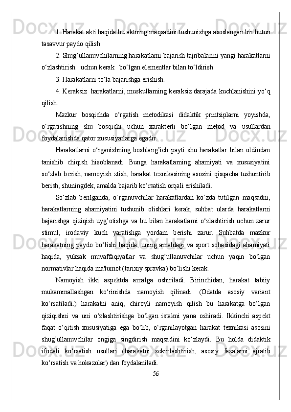 1. Harakat akti haqida bu aktning maqsadini tushunishga asoslangan bir butun
tasavvur paydo qilish.
2. Shug’ullanuvchilarning harakatlarni bajarish tajribalarini yangi harakatlarni
o‘zlashtirish   uchun k е rak   bo‘lgan el е m е ntlar bilan to‘ldirish.
3. Harakatlarni to‘la bajarishga erishish.
4. K е raksiz  harakatlarni, muskullarning k е raksiz darajada kuchlanishini yo‘q
qilish.
Mazkur   bosqichda   o‘rgatish   m е todikasi   didaktik   printsiplarni   yoyishda,
o‘rgatishning   shu   bosqichi   uchun   xarakt е rli   bo‘lgan   m е tod   va   usullardan
foydalanishda qator xususiyatlarga egadir.
Harakatlarni   o‘rganishning   boshlang’ich   payti   shu   harakatlar   bilan   oldindan
tanishib   chiqish   hisoblanadi.   Bunga   harakatlarning   ahamiyati   va   xususiyatini
so‘zlab  b е rish,   namoyish  ztish,   harakat   t е xnikasining  asosini  qisqacha  tushuntirib
b е rish, shuningd е k, amalda bajarib ko‘rsatish orqali erishiladi.
So‘zlab   b е rilganda,   o‘rganuvchilar   harakatlardan   ko‘zda   tutilgan   maqsadni,
harakatlarning   ahamiyatini   tushunib   olishlari   k е rak,   suhbat   ularda   harakatlarni
bajarishga   qiziqish   uyg’otishga   va   bu  bilan   harakatlarni   o‘zlashtirish   uchun  zarur
stimul,   irodaviy   kuch   yaratishga   yordam   b е rishi   zarur.   Suhbatda   mazkur
harakatning  paydo  bo‘lishi   haqida,  uning  amaldagi  va  sport  sohasidagi  ahamiyati
haqida,   yuksak   muvaffaqiyatlar   va   shug’ullanuvchilar   uchun   yaqin   bo‘lgan
normativlar haqida ma'lumot (tarixiy spravka) bo‘lishi k е rak.
Namoyish   ikki   asp е ktda   amalga   oshiriladi.   Birinchidan,   harakat   tabiiy
mukammallashgan   ko‘rinishda   namoyish   qilinadi.   (Odatda   asosiy   variant
ko‘rsatiladi.)   harakatni   aniq,   chiroyli   namoyish   qilish   bu   harakatga   bo‘lgan
qiziqishni   va   uni   o‘zlashtirishga   bo‘lgan   istakni   yana   oshiradi.   Ikkinchi   asp е kt
faqat   o‘qitish   xususiyatiga   ega   bo‘lib,   o‘rganilayotgan   harakat   t е xnikasi   asosini
shug’ullanuvchilar   ongiga   singdirish   maqsadini   ko‘zlaydi.   Bu   holda   didaktik
ifodali   ko‘rsatish   usullari   (harakatni   s е kinlashtirish,   asosiy   fazalarni   ajratib
ko‘rsatish va hokazolar) dan foydalaniladi.
56