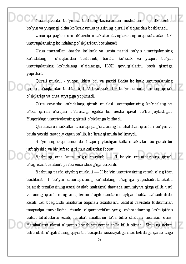 Yuza   qavatda:   bo’yin   va   boshning   tasmasimon   muskullari   —   pastki   beshta
bo’yin va yuqorigi oltita ko’krak umurtqalarining qirrali o’siqlaridan boshlanadi.
Umurtqa   pag`onasini   tiklovchi   muskullar   dumg`azaning   orqa   sohasidan,   bel
umurtqalarining ko’ndalang o’siqlaridan boshlanadi. 
Uzun   muskullar   -barcha   ko’krak   va   uchta   pastki   bo’yin   umurtqalarining
ko’ndalang     o’siqlaridan   boshlanib,   barcha   ko’krak   va   yuqori   bo’yin
umurtqalarning   ko’ndalang   o’siqlariga,   II-XI   qovurg`alarini   bosh   qismiga
yopishadi.
Qirrali   muskul   -   yuqori   ikkita   bel   va   pastki   ikkita   ko’krak   umurtqalarning
qirrali     o’siqlaridan   boshlanib,   II-VII   ko’krak   II-V   bo’yin   umurtqalarining   qirrali
o’siqlariga va ensa suyagiga yopishadi. 
O’rta   qavatda:   ko’ndalang   qirrali   muskul   umurtqalarining   ko’ndalang   va
o’tkir   qirrali   o’siqlari   o’rtasidagi   egatda   bir   necha   qavat   bo’lib   joylashgan.
Yuqoridagi umurtqalarning qirrali o’siqlariga birikadi. 
Qirralararo muskullar umurtqa pag`onasining harakatchan qismlari bo’yin va
belda yaxshi taraqqiy etgan bo’lib, ko’krak qismida bo’lmaydi.
Bo’yinning   orqa   tamonida   chuqur   joylashgan   kalta   muskullar     bu   guruh   bir
juft qiyshiq va bir juft to’g`ri muskullardan iborat.
Boshning   orqa   katta   to’g`ri   muskuli   —   II   bo’yin   umurtqasining   qirrali
o’sig`idan boshlanib pastki ensa chizig`iga birikadi.
Boshning pastki qiyshiq muskuli — II bo’yin umurtqasining qirrali o’sig`idan
boshlanib,   I   bo’yin   umurtqasining   ko’ndalang   o’sig`iga   yopishadi.Harakatni
bajarish tеxnikasining asosi dastlab maksimal darajada umumiy va qisqa qilib, usul
va   uning   qismlarining   aniq   tеrminologik   nomlarini   aytgan   holda   tushuntirilishi
kеrak.   Bu   bosqichda   harakatni   bajarish   tеxnikasini   batafsil   ravishda   tushuntirish
maqsadga   muvofiqdir,   chunki   o‘rganuvchilar   yangi   axborotlarning   ko‘pligidan
butun   tafsilotlarni   eslab,   harakat   amallarini   to‘la   bilib   olishlari   mumkin   emas.
Harakatlarni   ularni   o‘rganib   borish   jarayonida   to‘la   bilib   olinadi.   Shuning   uchun
bilib olish o‘rgatishning qaysi bir bosqichi xususiyatiga mos k е lishiga qarab unga
58 