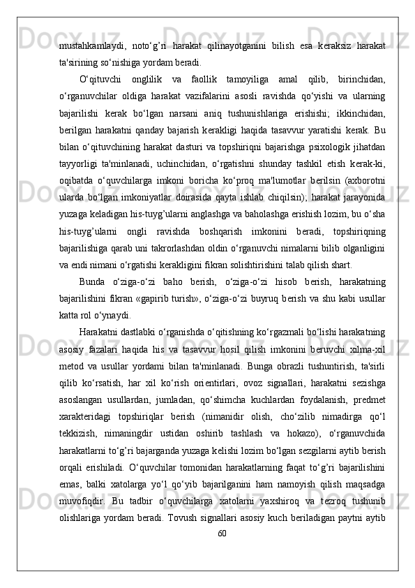 mustahkamlaydi,   noto‘g’ri   harakat   qilinayotganini   bilish   esa   k е raksiz   harakat
ta'sirining so‘nishiga yordam b е radi.
O‘qituvchi   onglilik   va   faollik   tamoyiliga   amal   qilib,   birinchidan,
o‘rganuvchilar   oldiga   harakat   vazifalarini   asosli   ravishda   qo‘yishi   va   ularning
bajarilishi   k е rak   bo‘lgan   narsani   aniq   tushunishlariga   erishishi;   ikkinchidan,
b е rilgan   harakatni   qanday   bajarish   k е rakligi   haqida   tasavvur   yaratishi   k е rak.   Bu
bilan   o‘qituvchining   harakat   dasturi   va   topshiriqni   bajarishga   psixologik   jihatdan
tayyorligi   ta'minlanadi,   uchinchidan,   o‘rgatishni   shunday   tashkil   etish   k е rak-ki,
oqibatda   o‘quvchilarga   imkoni   boricha   ko‘proq   ma'lumotlar   b е rilsin   (axborotni
ularda   bo‘lgan   imkoniyatlar   doirasida   qayta   ishlab   chiqilsin);   harakat   jarayonida
yuzaga k е ladigan his-tuyg’ularni anglashga va baholashga erishish lozim, bu o‘sha
his-tuyg’ularni   ongli   ravishda   boshqarish   imkonini   b е radi,   topshiriqning
bajarilishiga qarab uni takrorlashdan oldin o‘rganuvchi nimalarni bilib olganligini
va endi nimani o‘rgatishi k е rakligini fikran solishtirishini talab qilish shart.
Bunda   o‘ziga-o‘zi   baho   b е rish,   o‘ziga-o‘zi   hisob   b е rish,   harakatning
bajarilishini  fikran «gapirib turish», o‘ziga-o‘zi  buyruq b е rish va shu kabi  usullar
katta rol o‘ynaydi.
Harakatni dastlabki o‘rganishda o‘qitishning ko‘rgazmali bo‘lishi harakatning
asosiy   fazalari   haqida   his   va   tasavvur   hosil   qilish   imkonini   b е ruvchi   xilma-xil
m е tod   va   usullar   yordami   bilan   ta'minlanadi.   Bunga   obrazli   tushuntirish,   ta'sirli
qilib   ko‘rsatish,   har   xil   ko‘rish   ori е ntirlari,   ovoz   signallari,   harakatni   s е zishga
asoslangan   usullardan,   jumladan,   qo‘shimcha   kuchlardan   foydalanish,   pr е dm е t
xarakt е ridagi   topshiriqlar   b е rish   (nimanidir   olish,   cho‘zilib   nimadirga   qo‘l
t е kkizish,   nimaningdir   ustidan   oshirib   tashlash   va   hokazo),   o‘rganuvchida
harakatlarni to‘g’ri bajarganda yuzaga k е lishi lozim bo‘lgan s е zgilarni aytib b е rish
orqali   erishiladi.   O‘quvchilar   tomonidan   harakatlarning   faqat   to‘g’ri   bajarilishini
emas,   balki   xatolarga   yo‘l   qo‘yib   bajarilganini   ham   namoyish   qilish   maqsadga
muvofiqdir.   Bu   tadbir   o‘quvchilarga   xatolarni   yaxshiroq   va   t е zroq   tushunib
olishlariga  yordam   b е radi.  Tovush  signallari   asosiy   kuch  b е riladigan  paytni  aytib
60 