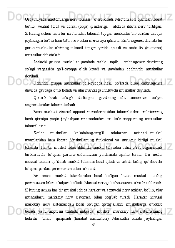 Orqa miyada miotomlarga nerv tolalari    o’sib kiradi. Miotomlar 2 qismdan iborat
bo’lib:   ventral   (old)   va   dorsal   (orqa)   qismlariga       alohida   ikkita   nerv   tortilgan.
SHuning uchun ham bir  miotomdan takomil  topgan muskullar  bir-biridan uzoqda
joylashgan bo’lsa ham bitta nerv bilan inervasiya qilinadi. Embriogenez davrida bir
guruh   muskullar   o’zining   takomil   topgan   yerida   qoladi   va   mahalliy   (autoxton)
muskullar deb ataladi.
Ikkinchi   gruppa   muskullar   gavdada   tashkil   topib,     embriogenez   davrining
so’ngi   vaqtlarida   qo’l-oyoqqa   o’tib   ketadi   va   gavdadan   qochuvchi   muskullar
deyiladi.
Uchinchi   gruppa   muskullar   qo’l-oyoqda   hosil   bo’lsada   biroq   embriogenez
davrida gavdaga o’tib ketadi va ular markazga intiluvchi muskullar deyiladi.
Qorin-ko’krak   to’sig’i   diafragma   gavdaning   old   tomonidan   bo’yin
segmentlaridan takomillashadi.
Bosh   muskuli   visseral   apparat   mezodermasidan   takomillashsa   embrionning
bosh   qismiga   yaqin   joylashgan   miotomlardan   esa   ko’z   soqqasining   muskullari
takomil etadi.
Skelet     muskullari     ko’ndalang-targ’il     tolalardan     tashqari   muskul
tutamlaridan   ham   iborat.   Muskullarning   funksional   va   sturuktur   birligi   muskul
tolasidir. Har bir muskul tolasi ikkinchi muskul tolasidan ustini o’rab olgan nozik
biriktiruvchi   to’qima   pardasi-endomizium   yordamida   ajralib   turadi.   Bir   necha
muskul tolalari qo’shilib muskul tutamini hosil qiladi va ustida tashqi  qo’shuvchi
to’qima pardasi perimiuzum bilan  o’raladi. 
Bir   necha   muskul   tutamlaridan   hosil   bo’lgan   butun   muskul     tashqi
perimiuzum bilan o’ralgan bo’ladi. Muskul nervga bo’ysunuvchi a’zo hisoblanadi.
SHuning uchun har bir muskul ichida harakat va sezuvchi nerv oxirlari bo’lib, ular
muskullarni   markaziy   nerv   sistemasi   bilan   bog’lab   turadi.   Harakat   nervlari
markaziy   nerv   sistemasidan   hosil   bo’lgan   qo’zg’alishni   muskullarga   o’tkazib
beradi,   ya’ni   impulsni   uzatadi,   natijada     muskul     markaziy   nerv   sistemasining
hohishi     bilan     qisqaradi   (harakat   analizatori).   Muskullar   ichida   joylashgan
63