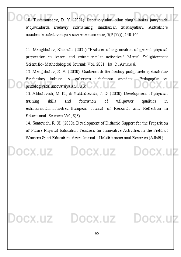 10.   Turdimurodov,   D.   Y.   (2021).   Sport   o‘yinlari   bilan   shug’ullanish   jarayonida
o‘quvchilarda   irodaviy   sifatlarning   shakllanish   xususiyatlari.   Aktualno‘e
nauchno‘e issledovaniya v sovremennom mire, 3(9 (77)), 140-144.
11.   Menglikulov,   Khairulla   (2021)   "Features   of   organization   of   general   physical
preparation   in   lesson   and   extracurricular   activities,"   Mental   Enlightenment
Scientific- Methodological Journal: Vol. 2021 : Iss. 2 , Article 6.
12. Menglikulov, X. A. (2020). Osobennosti  fizicheskoy podgotovki spetsialistov
fizicheskoy   kulturo‘   v   vo‘sshem   uchebnom   zavedenii.   Pedagogika   va
psixologiyada innovatsiyalar, 11(3).
13. Alikulovich,  M.  K., &   Yuldashevich,  T. D.  (2020). Development  of  physical
training         skills         and         formation         of         willpower         qualities         in
extracurricular   activities.   European     Journal     of     Research     and     Reflection     in
Educational  Sciences Vol, 8(3)
14. Soatovich, R. X. (2020). Development of Didactic Support for the Preparition
of   Future   Physical   Education   Teachers   for   Innovative   Activities   in   the   Field   of
Womens Sport Education. Asian Journal of Multidimensional Research (AJMR).
66