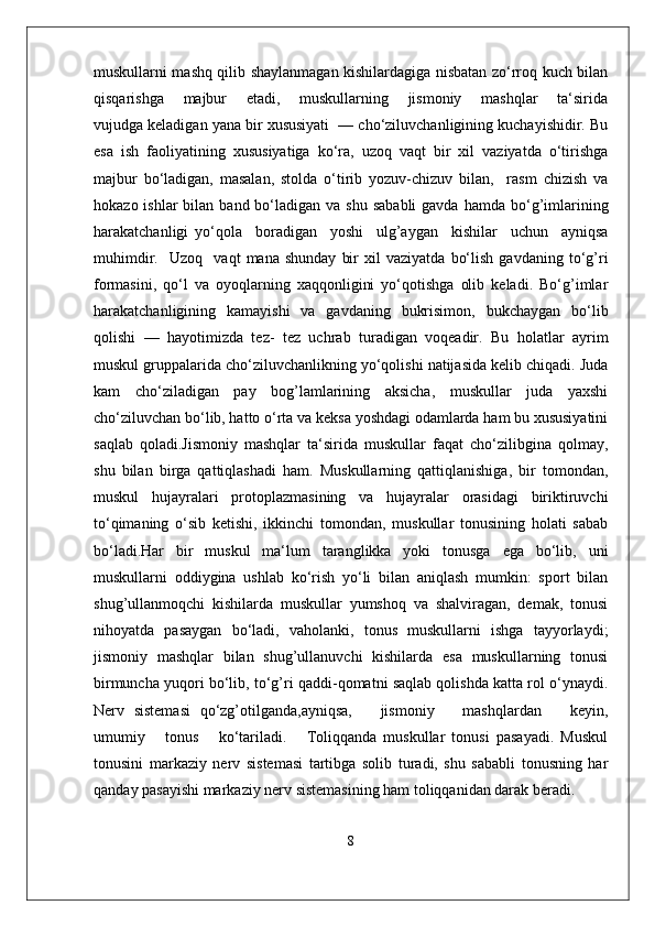 muskullarni mashq qilib shaylanmagan kishilardagiga nisbatan zo‘rroq kuch bilan
qisqarishga       majbur       etadi,       muskullarning       jismoniy       mashqlar       ta‘sirida
vujudga keladigan yana bir xususiyati  — cho‘ziluvchanligining kuchayishidir. Bu
esa   ish   faoliyatining   xususiyatiga   ko‘ra,   uzoq   vaqt   bir   xil   vaziyatda   o‘tirishga
majbur   bo‘ladigan,   masalan,   stolda   o‘tirib   yozuv-chizuv   bilan,     rasm   chizish   va
hokazo  ishlar  bilan  band bo‘ladigan  va shu  sababli  gavda  hamda  bo‘g’imlarining
harakatchanligi   yo‘qola     boradigan     yoshi     ulg’aygan     kishilar     uchun     ayniqsa
muhimdir.     Uzoq     vaqt   mana  shunday   bir   xil   vaziyatda   bo‘lish   gavdaning   to‘g’ri
formasini,   qo‘l   va   oyoqlarning   xaqqonligini   yo‘qotishga   olib   keladi.   Bo‘g’imlar
harakatchanligining   kamayishi   va   gavdaning   bukrisimon,   bukchaygan   bo‘lib
qolishi   —   hayotimizda   tez-   tez   uchrab   turadigan   voqeadir.   Bu   holatlar   ayrim
muskul gruppalarida cho‘ziluvchanlikning yo‘qolishi natijasida kelib chiqadi. Juda
kam   cho‘ziladigan   pay   bog’lamlarining   aksicha,   muskullar   juda   yaxshi
cho‘ziluvchan bo‘lib, hatto o‘rta va keksa yoshdagi odamlarda ham bu xususiyatini
saqlab   qoladi.Jismoniy   mashqlar   ta‘sirida   muskullar   faqat   cho‘zilibgina   qolmay,
shu   bilan   birga   qattiqlashadi   ham.   Muskullarning   qattiqlanishiga,   bir   tomondan,
muskul   hujayralari   protoplazmasining   va   hujayralar   orasidagi   biriktiruvchi
to‘qimaning   o‘sib   ketishi,   ikkinchi   tomondan,   muskullar   tonusining   holati   sabab
bo‘ladi.Har   bir   muskul   ma‘lum   taranglikka   yoki   tonusga   ega   bo‘lib,   uni
muskullarni   oddiygina   ushlab   ko‘rish   yo‘li   bilan   aniqlash   mumkin:   sport   bilan
shug’ullanmoqchi   kishilarda   muskullar   yumshoq   va   shalviragan,   demak,   tonusi
nihoyatda   pasaygan   bo‘ladi,   vaholanki,   tonus   muskullarni   ishga   tayyorlaydi;
jismoniy   mashqlar   bilan   shug’ullanuvchi   kishilarda   esa   muskullarning   tonusi
birmuncha yuqori bo‘lib, to‘g’ri qaddi-qomatni saqlab qolishda katta rol o‘ynaydi.
Nerv   sistemasi   qo‘zg’otilganda,ayniqsa,       jismoniy       mashqlardan       keyin,
umumiy       tonus       ko‘tariladi.       Toliqqanda   muskullar   tonusi   pasayadi.   Muskul
tonusini   markaziy   nerv   sistemasi   tartibga   solib   turadi,   shu   sababli   tonusning   har
qanday pasayishi markaziy nerv sistemasining ham toliqqanidan darak beradi.
8