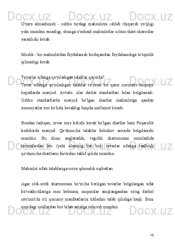 O'zaro   almashinish   -   ushbu   turdagi   mahsulotni   ishlab   chiqarish   yo'qligi
yoki mumkin emasligi, shunga o'xshash mahsulotlar uchun shart-sharoitlar
yaratilishi kerak. 
Moslik - bir mahsulotdan foydalanish boshqasidan foydalanishga to'sqinlik
qilmasligi kerak. 
Tovarlar sifatiga qo'yiladigan talablar qayerda? 
Tovar   sifatiga   qo'yiladigan   talablar   ro'yxati   bir   qator   normativ-huquqiy
hujjatlarda   mavjud.   Avvalo,   ular   davlat   standartlari   bilan   belgilanadi.
Ushbu   standartlarda   mavjud   bo'lgan   shartlar   mahsulotga   qanday
xususiyatlar xos bo'lishi kerakligi haqida ma'lumot beradi. 
Bundan   tashqari,   tovar   mos   kelishi   kerak   bo'lgan   shartlar   ham   Fuqarolik
kodeksida   mavjud.   Qo'shimcha   talablar   kelishuv   asosida   belgilanishi
mumkin.   Bu   shuni   anglatadiki,   tegishli   shartnomani   imzolashda
tomonlardan   biri   (yoki   ularning   har   biri)   tovarlar   sifatiga   taalluqli
qo'shimcha shartlarni kiritishni taklif qilishi mumkin. 
Mahsulot sifati talablariga rioya qilmaslik oqibatlari 
Agar   oldi-sotdi   shartnomasi   bo'yicha   berilgan   tovarlar   belgilangan   sifat
ko'rsatkichlariga   mos   kelmasa,   nuqsonlar   aniqlangandan   so'ng   darhol
iste'molchi   o'z   qonuniy   manfaatlarini   tiklashni   talab   qilishga   haqli.   Buni
quyidagi usullardan biri bilan amalga oshirish mumkin:
10 
