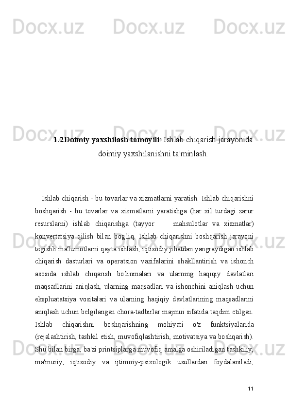 1.2Doimiy yaxshilash tamoyili : Ishlab chiqarish jarayonida
doimiy yaxshilanishni ta'minlash.
     Ishlab chiqarish - bu tovarlar va xizmatlarni yaratish. Ishlab chiqarishni
boshqarish   -   bu   tovarlar   va   xizmatlarni   yaratishga   (har   xil   turdagi   zarur
resurslarni)   ishlab   chiqarishga   (tayyor         mahsulotlar   va   xizmatlar)
konvertatsiya   qilish   bilan   bog'liq.   Ishlab   chiqarishni   boshqarish   jarayoni
tegishli ma'lumotlarni qayta ishlash, iqtisodiy jihatdan yangraydigan ishlab
chiqarish   dasturlari   va   operatsion   vazifalarini   shakllantirish   va   ishonch
asosida   ishlab   chiqarish   bo'linmalari   va   ularning   haqiqiy   davlatlari
maqsadlarini   aniqlash,   ularning   maqsadlari   va   ishonchini   aniqlash   uchun
ekspluatatsiya   vositalari   va   ularning   haqiqiy   davlatlarining   maqsadlarini
aniqlash uchun belgilangan chora-tadbirlar majmui sifatida taqdim etilgan.
Ishlab   chiqarishni   boshqarishning   mohiyati   o'z   funktsiyalarida
(rejalashtirish, tashkil etish, muvofiqlashtirish, motivatsiya va boshqarish).
Shu bilan birga, ba'zi printsiplarga muvofiq amalga oshiriladigan tashkiliy,
ma'muriy,   iqtisodiy   va   ijtimoiy-psixologik   usullardan   foydalaniladi,
11 