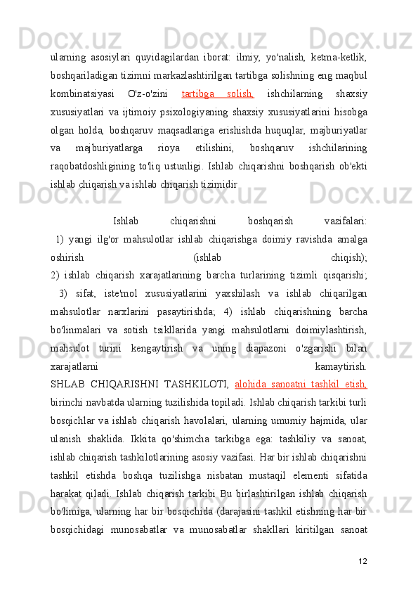 ularning   asosiylari   quyidagilardan   iborat:   ilmiy,   yo'nalish,   ketma-ketlik,
boshqariladigan tizimni markazlashtirilgan tartibga solishning eng maqbul
kombinatsiyasi   O'z-o'zini   tartibga   solish,   ishchilarning   shaxsiy
xususiyatlari   va   ijtimoiy   psixologiyaning   shaxsiy   xususiyatlarini   hisobga
olgan   holda,   boshqaruv   maqsadlariga   erishishda   huquqlar,   majburiyatlar
va   majburiyatlarga   rioya   etilishini,   boshqaruv   ishchilarining
raqobatdoshligining   to'liq   ustunligi.   Ishlab   chiqarishni   boshqarish   ob'ekti
ishlab chiqarish va ishlab chiqarish tizimidir
    Ishlab   chiqarishni   boshqarish   vazifalari:
  1)   yangi   ilg'or   mahsulotlar   ishlab   chiqarishga   doimiy   ravishda   amalga
oshirish   (ishlab   chiqish);
2)   ishlab   chiqarish   xarajatlarining   barcha   turlarining   tizimli   qisqarishi;
  3)   sifat,   iste'mol   xususiyatlarini   yaxshilash   va   ishlab   chiqarilgan
mahsulotlar   narxlarini   pasaytirishda;   4)   ishlab   chiqarishning   barcha
bo'linmalari   va   sotish   tsikllarida   yangi   mahsulotlarni   doimiylashtirish,
mahsulot   turini   kengaytirish   va   uning   diapazoni   o'zgarishi   bilan
xarajatlarni   kamaytirish.
SHLAB   CHIQARISHNI   TASHKILOTI,   alohida   sanoatni   tashkil   etish,
birinchi navbatda ularning tuzilishida topiladi. Ishlab chiqarish tarkibi turli
bosqichlar   va   ishlab   chiqarish   havolalari,   ularning   umumiy   hajmida,   ular
ulanish   shaklida.   Ikkita   qo'shimcha   tarkibga   ega:   tashkiliy   va   sanoat,
ishlab chiqarish tashkilotlarining asosiy vazifasi. Har bir ishlab chiqarishni
tashkil   etishda   boshqa   tuzilishga   nisbatan   mustaqil   elementi   sifatida
harakat   qiladi.   Ishlab   chiqarish   tarkibi   Bu   birlashtirilgan   ishlab   chiqarish
bo'limiga, ularning har bir bosqichida (darajasini tashkil etishning har bir
bosqichidagi   munosabatlar   va   munosabatlar   shakllari   kiritilgan   sanoat
12 