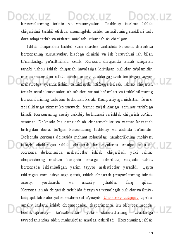 korxonalarining   tarkibi   va   imkoniyatlari.   Tashkiliy   tuzilma   Ishlab
chiqarishni tashkil etishda, shuningdek, ushbu tashkilotning shakllari turli
darajadagi tarkib va nisbatni aniqlash uchun ishlab chiqilgan.
      Ishlab   chiqarishni   tashkil   etish   shaklini   tanlashda   korxona   sharoitida
korxonaning   xususiyatlari   hisobga   olinishi   va   ish   beruvchini   ish   bilan
ta'minlashga   yo'naltirilishi   kerak.   Korxona   darajasida   ishlab   chiqarish
tarkibi   ushbu   ishlab   chiqarish   havolasiga   kiritilgan   birliklar   to'plamidir,
manba   materialini   sifatli   barcha   asosiy   talablarga   javob   beradigan   tayyor
mahsulotga   aylantirilishini   ta'minlaydi.   Ittifoqga   kelsak,   ishlab   chiqarish
tarkibi ostida korxonalar, o'simliklar, sanoat bo'limlari va tashkilotlarining
korxonalarining  tarkibini   tushunish  kerak.   Kompaniyaga  nisbatan,  fermer
xo'jaliklariga   xizmat   ko'rsatuvchi   fermer   xo'jaliklariga,   seminar   tarkibiga
kiradi. Korxonaning asosiy tarkibiy bo'linmasi va ishlab chiqarish bo'limi
seminar.   Do'konda   bir   qator   ishlab   chiqaruvchilar   va   xizmat   ko'rsatish
birligidan   iborat   bo'lgan   korxonaning   tashkiliy   va   alohida   bo'limidir.
Do'konda   korxona   doirasida   mehnat   sohasidagi   hamkorlikning   mohiyati
tufayli   cheklangan   ishlab   chiqarish   funktsiyalarini   amalga   oshiradi.
Korxona   do'konlarida   mahsulotlar   ishlab   chiqariladi   yoki   ishlab
chiqarishning   ma'lum   bosqichi   amalga   oshiriladi,   natijada   ushbu
korxonada   ishlatiladigan   yarim   tayyor   mahsulotlar   yaratildi.   Qayta
ishlangan   xom   ashyolarga   qarab,   ishlab   chiqarish   jarayonlarining   tabiati
asosiy,   yordamchi   va   nazariy   jihatdan   farq   qiladi.
Korxona ishlab chiqarish tarkibida dizayn va texnologik birliklar va ilmiy-
tadqiqot laboratoriyalari muhim rol o'ynaydi.   Ular ilmiy-tadqiqot,   tajriba-
amaliy   ishlarni   ishlab   chiqmoqdalar,   eksperimental   ish   olib   borilmoqda,
texnik-iqtisodiy   ko'rsatkichlar   yoki   standartlarning   talablariga
tayyorlanishdan   oldin   mahsulotlar   amalga   oshiriladi.   Korxonaning   ishlab
13 