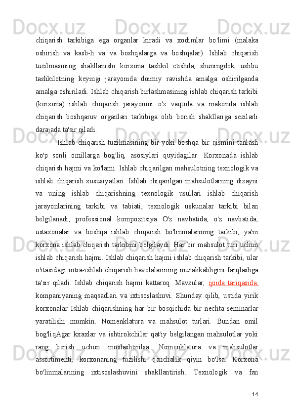 chiqarish   tarkibiga   ega   organlar   kiradi   va   xodimlar   bo'limi   (malaka
oshirish   va   kasb-h   va   va   boshqalarga   va   boshqalar).   Ishlab   chiqarish
tuzilmasining   shakllanishi   korxona   tashkil   etishda,   shuningdek,   ushbu
tashkilotning   keyingi   jarayonida   doimiy   ravishda   amalga   oshirilganda
amalga oshiriladi. Ishlab chiqarish birlashmasining ishlab chiqarish tarkibi
(korxona)   ishlab   chiqarish   jarayonini   o'z   vaqtida   va   makonda   ishlab
chiqarish   boshqaruv   organlari   tarkibiga   olib   borish   shakllariga   sezilarli
darajada ta'sir qiladi. 
        Ishlab   chiqarish   tuzilmasining   bir   yoki   boshqa   bir   qismini   tanlash
ko'p   sonli   omillarga   bog'liq,   asosiylari   quyidagilar:   Korxonada   ishlab
chiqarish hajmi va ko'lami. Ishlab chiqarilgan mahsulotning texnologik va
ishlab   chiqarish   xususiyatlari.   Ishlab   chiqarilgan   mahsulotlarning   dizayni
va   uning   ishlab   chiqarishning   texnologik   usullari   ishlab   chiqarish
jarayonlarining   tarkibi   va   tabiati,   texnologik   uskunalar   tarkibi   bilan
belgilanadi,   professional   kompozitsiya   O'z   navbatida,   o'z   navbatida,
ustaxonalar   va   boshqa   ishlab   chiqarish   bo'linmalarining   tarkibi,   ya'ni
korxona ishlab chiqarish tarkibini belgilaydi. Har bir mahsulot turi uchun
ishlab chiqarish hajmi. Ishlab chiqarish hajmi ishlab chiqarish tarkibi, ular
o'rtasidagi intra-ishlab chiqarish havolalarining murakkabligini farqlashga
ta'sir   qiladi.   Ishlab   chiqarish   hajmi   kattaroq.   Mavzular,   qoida   tariqasida,
kompaniyaning   maqsadlari   va   ixtisoslashuvi.   Shunday   qilib,   ustida   yirik
korxonalar   Ishlab   chiqarishning   har   bir   bosqichida   bir   nechta   seminarlar
yaratilishi   mumkin.   Nomenklatura   va   mahsulot   turlari.   Bundan   omil
bog'liqAgar   kxaxlar   va   ishtirokchilar   qat'iy   belgilangan   mahsulotlar   yoki
rang   berish   uchun   moslashtirilsa.   Nomenklatura   va   mahsulotlar
assortimenti,   korxonaning   tuzilishi   qanchalik   qiyin   bo'lsa.   Korxona
bo'linmalarining   ixtisoslashuvini   shakllantirish.   Texnologik   va   fan
14 