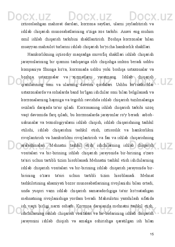 ixtisoslashgan   mahorat   darslari,   korxona   saytlari,   ularni   joylashtirish   va
ishlab   chiqarish   munosabatlarining   o'ziga   xos   tarkibi.   Anavi   eng   muhim
omil   ishlab   chiqarish   tarkibini   shakllantirish.   Boshqa   korxonalar   bilan
muayyan mahsulot turlarini ishlab chiqarish bo'yicha hamkorlik shakllari.
Hamkorlikning   iqtisodiy   maqsadga   muvofiq   shakllari   ishlab   chiqarish
jarayonlarining   bir   qismini   tashqariga   olib   chiqishga   imkon   beradi   ushbu
kompaniya   Shunga   ko'ra,   korxonada   ushbu   yoki   boshqa   ustaxonalar   va
boshqa   ustaxonalar   va   xizmatlarni   yaratmang.   Ishlab   chiqarish
qismlarining   soni   va   ularning   davomi   qoidalari.   Ushbu   ko'rsatkichlar
ustaxonalarda va sohalarda band bo'lgan ishchilar soni bilan belgilanadi va
korxonalarning hajmiga va tegishli ravishda ishlab chiqarish tuzilmalariga
sezilarli   darajada   ta'sir   qiladi.   Korxonaning   ishlab   chiqarish   tarkibi   uzoq
vaqt davomida farq qiladi, bu korxonalarda jarayonlar ro'y beradi: asbob-
uskunalar   va   texnologiyalarni   ishlab   chiqish,   ishlab   chiqarishning   tashkil
etilishi,   ishlab   chiqarishni   tashkil   etish,   ixtisoslik   va   hamkorlikni
rivojlantirish   va   hamkorlikni   rivojlantirish   va   fan   va   ishlab   chiqarishning
aralashmalari.   Mehnatni   tashkil   etish   ishchilarning   ishlab   chiqarish
vositalari   va   bir-birining   ishlab   chiqarish   jarayonida   bir-birining   o'zaro
ta'siri uchun tartibli tizim hisoblanadi.Mehnatni tashkil etish ishchilarning
ishlab   chiqarish   vositalari   va   bir-birining   ishlab   chiqarish   jarayonida   bir-
birining   o'zaro   ta'siri   uchun   tartibli   tizim   hisoblanadi.   Mehnat
tashkilotining ahamiyati bozor munosabatlarining rivojlanishi bilan ortadi,
unda   yuqori   vazn   ishlab   chiqarish   samaradorligiga   ta'sir   ko'rsatadigan
mehnatning   rivojlanishiga   yordam   beradi.   Mahsulotni   yaxshilash   sifatida
ish   vaqti   birligi   narxi   oshadi.   Korxona   darajasida   mehnatni   tashkil   etish,
ishchilarning ishlab chiqarish vositalari va bir-birlarining ishlab chiqarish
jarayonini   ishlab   chiqish   va   amalga   oshirishga   qaratilgan   ish   bilan
15 