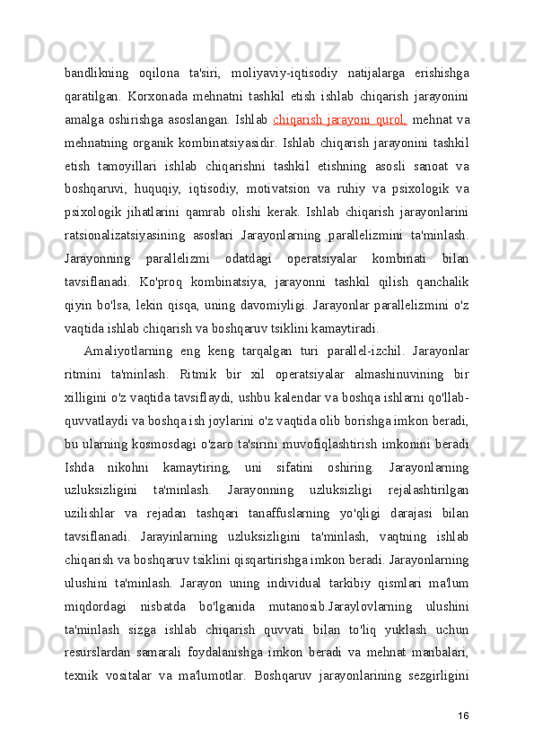 bandlikning   oqilona   ta'siri,   moliyaviy-iqtisodiy   natijalarga   erishishga
qaratilgan.   Korxonada   mehnatni   tashkil   etish   ishlab   chiqarish   jarayonini
amalga oshirishga asoslangan. Ishlab   chiqarish  jarayoni  qurol,   mehnat va
mehnatning organik kombinatsiyasidir. Ishlab chiqarish  jarayonini tashkil
etish   tamoyillari   ishlab   chiqarishni   tashkil   etishning   asosli   sanoat   va
boshqaruvi,   huquqiy,   iqtisodiy,   motivatsion   va   ruhiy   va   psixologik   va
psixologik   jihatlarini   qamrab   olishi   kerak.   Ishlab   chiqarish   jarayonlarini
ratsionalizatsiyasining   asoslari   Jarayonlarning   parallelizmini   ta'minlash.
Jarayonning   parallelizmi   odatdagi   operatsiyalar   kombinati   bilan
tavsiflanadi.   Ko'proq   kombinatsiya,   jarayonni   tashkil   qilish   qanchalik
qiyin   bo'lsa,   lekin   qisqa,   uning   davomiyligi.   Jarayonlar   parallelizmini   o'z
vaqtida ishlab chiqarish va boshqaruv tsiklini kamaytiradi.   
Amaliyotlarning   eng   keng   tarqalgan   turi   parallel-izchil.   Jarayonlar
ritmini   ta'minlash.   Ritmik   bir   xil   operatsiyalar   almashinuvining   bir
xilligini o'z vaqtida tavsiflaydi, ushbu kalendar va boshqa ishlarni qo'llab-
quvvatlaydi va boshqa ish joylarini o'z vaqtida olib borishga imkon beradi,
bu ularning  kosmosdagi  o'zaro ta'sirini muvofiqlashtirish  imkonini beradi
Ishda   nikohni   kamaytiring,   uni   sifatini   oshiring.   Jarayonlarning
uzluksizligini   ta'minlash.   Jarayonning   uzluksizligi   rejalashtirilgan
uzilishlar   va   rejadan   tashqari   tanaffuslarning   yo'qligi   darajasi   bilan
tavsiflanadi.   Jarayinlarning   uzluksizligini   ta'minlash,   vaqtning   ishlab
chiqarish va boshqaruv tsiklini qisqartirishga imkon beradi. Jarayonlarning
ulushini   ta'minlash.   Jarayon   uning   individual   tarkibiy   qismlari   ma'lum
miqdordagi   nisbatda   bo'lganida   mutanosib.Jaraylovlarning   ulushini
ta'minlash   sizga   ishlab   chiqarish   quvvati   bilan   to'liq   yuklash   uchun
resurslardan   samarali   foydalanishga   imkon   beradi   va   mehnat   manbalari,
texnik   vositalar   va   ma'lumotlar.   Boshqaruv   jarayonlarining   sezgirligini
16 