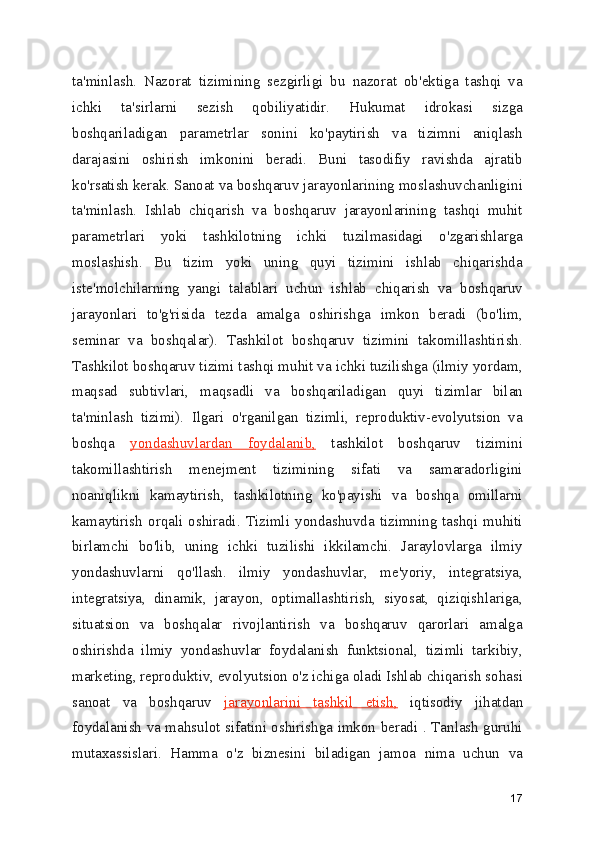 ta'minlash.   Nazorat   tizimining   sezgirligi   bu   nazorat   ob'ektiga   tashqi   va
ichki   ta'sirlarni   sezish   qobiliyatidir.   Hukumat   idrokasi   sizga
boshqariladigan   parametrlar   sonini   ko'paytirish   va   tizimni   aniqlash
darajasini   oshirish   imkonini   beradi.   Buni   tasodifiy   ravishda   ajratib
ko'rsatish kerak. Sanoat va boshqaruv jarayonlarining moslashuvchanligini
ta'minlash.   Ishlab   chiqarish   va   boshqaruv   jarayonlarining   tashqi   muhit
parametrlari   yoki   tashkilotning   ichki   tuzilmasidagi   o'zgarishlarga
moslashish.   Bu   tizim   yoki   uning   quyi   tizimini   ishlab   chiqarishda
iste'molchilarning   yangi   talablari   uchun   ishlab   chiqarish   va   boshqaruv
jarayonlari   to'g'risida   tezda   amalga   oshirishga   imkon   beradi   (bo'lim,
seminar   va   boshqalar).   Tashkilot   boshqaruv   tizimini   takomillashtirish.
Tashkilot boshqaruv tizimi tashqi muhit va ichki tuzilishga (ilmiy yordam,
maqsad   subtivlari,   maqsadli   va   boshqariladigan   quyi   tizimlar   bilan
ta'minlash   tizimi).   Ilgari   o'rganilgan   tizimli,   reproduktiv-evolyutsion   va
boshqa   yondashuvlardan   foydalanib,   tashkilot   boshqaruv   tizimini
takomillashtirish   menejment   tizimining   sifati   va   samaradorligini
noaniqlikni   kamaytirish,   tashkilotning   ko'payishi   va   boshqa   omillarni
kamaytirish  orqali   oshiradi.   Tizimli   yondashuvda   tizimning  tashqi  muhiti
birlamchi   bo'lib,   uning   ichki   tuzilishi   ikkilamchi.   Jaraylovlarga   ilmiy
yondashuvlarni   qo'llash.   ilmiy   yondashuvlar,   me'yoriy,   integratsiya,
integratsiya,   dinamik,   jarayon,   optimallashtirish,   siyosat,   qiziqishlariga,
situatsion   va   boshqalar   rivojlantirish   va   boshqaruv   qarorlari   amalga
oshirishda   ilmiy   yondashuvlar   foydalanish   funktsional,   tizimli   tarkibiy,
marketing, reproduktiv, evolyutsion o'z ichiga oladi Ishlab chiqarish sohasi
sanoat   va   boshqaruv   jarayonlarini   tashkil   etish,   iqtisodiy   jihatdan
foydalanish va mahsulot sifatini oshirishga imkon beradi . Tanlash guruhi
mutaxassislari.   Hamma   o'z   biznesini   biladigan   jamoa   nima   uchun   va
17 