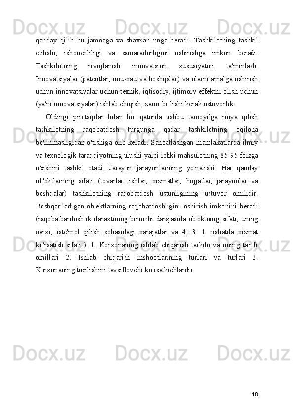 qanday   qilib   bu   jamoaga   va   shaxsan   unga   beradi.   Tashkilotning   tashkil
etilishi,   ishonchliligi   va   samaradorligini   oshirishga   imkon   beradi.
Tashkilotning   rivojlanish   innovatsion   xususiyatini   ta'minlash.
Innovatsiyalar (patentlar, nou-xau va boshqalar) va ularni amalga oshirish
uchun innovatsiyalar uchun texnik, iqtisodiy, ijtimoiy effektni olish uchun
(ya'ni innovatsiyalar) ishlab chiqish, zarur bo'lishi kerak ustuvorlik. 
Oldingi   printsiplar   bilan   bir   qatorda   ushbu   tamoyilga   rioya   qilish
tashkilotning   raqobatdosh   turgunga   qadar   tashkilotning   oqilona
bo'linmasligidan o'tishiga olib keladi. Sanoatlashgan mamlakatlarda ilmiy
va texnologik taraqqiyotning ulushi yalpi ichki mahsulotning 85-95 foizga
o'sishini   tashkil   etadi.   Jarayon   jarayonlarining   yo'nalishi.   Har   qanday
ob'ektlarning   sifati   (tovarlar,   ishlar,   xizmatlar,   hujjatlar,   jarayonlar   va
boshqalar)   tashkilotning   raqobatdosh   ustunligining   ustuvor   omilidir.
Boshqariladigan   ob'ektlarning   raqobatdoshligini   oshirish   imkonini   beradi
(raqobatbardoshlik daraxtining  birinchi  darajasida ob'ektning  sifati, uning
narxi,   iste'mol   qilish   sohasidagi   xarajatlar   va   4:   3:   1   nisbatda   xizmat
ko'rsatish   sifati   ).   1.   Korxonaning   ishlab   chiqarish   tarkibi   va   uning   ta'rifi
omillari   2.   Ishlab   chiqarish   inshootlarining   turlari   va   turlari   3.
Korxonaning tuzilishini tavsiflovchi ko'rsatkichlardir
18 