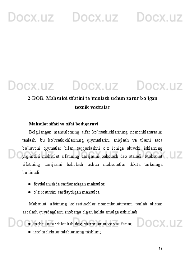 2-BOB. Mahsulot sifatini ta ’ minlash uchun zarur bo ‘ lgan
texnik vositalar
Mahsulot sifati va sifat boshqaruvi
Belgilangan   mahsulotning   sifat   ko`rsatkichlarining   nomenklaturasini
tanlash,   bu   ko`rsatkichlarining   qiymatlarini   aniqlash   va   ularni   asos
bo`luvchi   qiymatlar   bilan   taqqoslashni   o`z   ichiga   oluvchi   ishlarning
yig`indisi   mahsulot   sifatining   darajasini   baholash   deb   ataladi.   Mahsulot
sifatining   darajasini   baholash   uchun   mahsulotlar   ikkita   turkumga
bo`linadi:
● foydalanishda sarflanadigan mahsulot;
● o`z resursini sarflaydigan mahsulot.
Mahsulot   sifatining   ko`rsatkichlar   nomenkulaturasini   tanlab   olishni
asoslash quyidagilarni inobatga olgan holda amalga oshiriladi:
● mahsulotni ishlatilishidagi sharoitlarini va vazifasini;
● iste ’ molchilar talablarining tahlilini;
19 