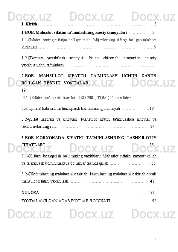 1 . Kirish ……………………… . ……………………… . ……………………… ..3
1-BOB. Mahsulot sifatini ta ’ minlashning asosiy tamoyillari ……………… 5
1.1- § Mahsulotning sifatiga bo ‘ lgan talab: Mijozlarning sifatga bo ‘ lgan talab va
kutishlari. ……………………… . ……………………… . ……………………… 5
1.2- § Doimiy   yaxshilash   tamoyili:   Ishlab   chiqarish   jarayonida   doimiy
yaxshilanishni ta'minlash ……………………… . ……………………… . …… 11
2-BOB.   MAHSULOT   SIFATINI   TA ’ MINLASH   UCHUN   ZARUR
BO ‘ LGAN   TEXNIK   VOSITALAR ……………………… . …………………
19
 2.1- § Sifatni boshqarish tizimlari: ISO 9001, TQM (Jahon sifatini   
boshqarish) kabi sifatni boshqarish tizimlarining ahamiyati ………………… 19
2.2- § Sifat   nazorati   va   sinovlari:   Mahsulot   sifatini   ta'minlashda   sinovlar   va
tekshiruvlarning roli ……………………… . ……………………… . ………… 27
3-BOB   KORXONADA   SIFATNI   TA ’ MINLASHNING   TASHKILOTIY
JIHATLARI ……………………… . ……………………… . ……………… ..35
3.1- § Sifatni   boshqarish   bo ‘ limining   vazifalari:   Mahsulot   sifatini   nazorat   qilish
va ta ’ minlash uchun maxsus bo ‘ limlar tashkil qilish. ………………………… 35
3.2- § Xodimlarning malakasini oshirish: Ishchilarning malakasini oshirish orqali
mahsulot sifatini yaxshilash. ……………………… . ………………………… 41
X ULOSA ……………………… . ……………………… . …………………… 51
FOYDALANILGAN ADABIYOTLAR RO ’ YXATI ……… ... ……………… .52
2 