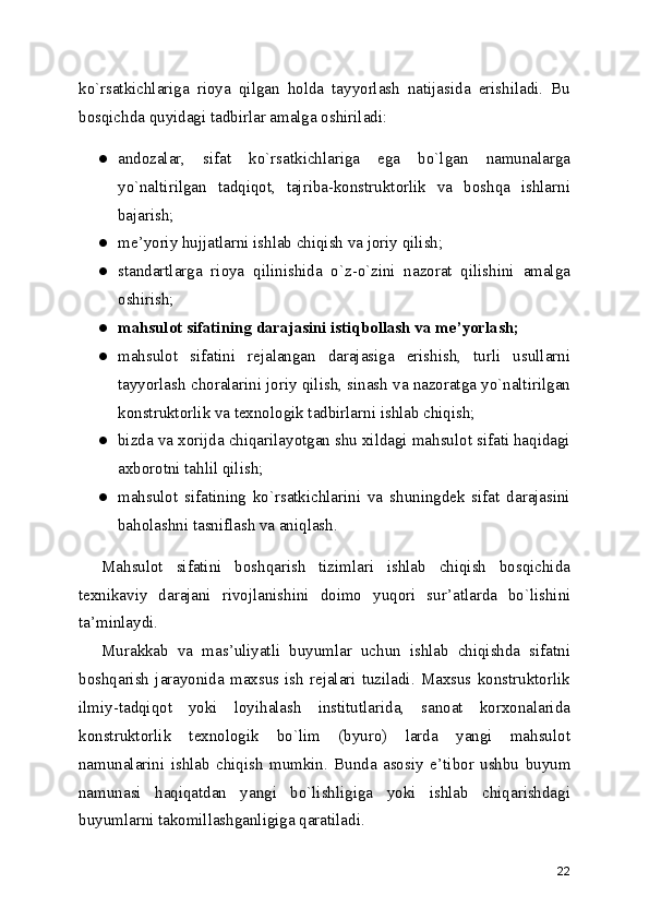 ko`rsatkichlariga   rioya   qilgan   holda   tayyorlash   natijasida   erishiladi.   Bu
bosqichda quyidagi tadbirlar amalga oshiriladi:
● andozalar,   sifat   ko`rsatkichlariga   ega   bo`lgan   namunalarga
yo`naltirilgan   tadqiqot,   tajriba-konstruktorlik   va   boshqa   ishlarni
bajarish;
● me ’ yoriy hujjatlarni ishlab chiqish va joriy qilish;
● standartlarga   rioya   qilinishida   o`z-o`zini   nazorat   qilishini   amalga
oshirish;
● mahsulot sifatining darajasini istiqbollash va me ’ yorlash;
● mahsulot   sifatini   rejalangan   darajasiga   erishish,   turli   usullarni
tayyorlash choralarini joriy qilish, sinash va nazoratga yo`naltirilgan
konstruktorlik va texnologik tadbirlarni ishlab chiqish;
● bizda va xorijda chiqarilayotgan shu xildagi mahsulot sifati haqidagi
axborotni tahlil qilish;
● mahsulot   sifatining   ko`rsatkichlarini   va   shuningdek   sifat   darajasini
baholashni tasniflash va aniqlash.
Mahsulot   sifatini   boshqarish   tizimlari   ishlab   chiqish   bosqichida
texnikaviy   darajani   rivojlanishini   doimo   yuqori   sur ’ atlarda   bo`lishini
ta ’ minlaydi.
Murakkab   va   mas ’ uliyatli   buyumlar   uchun   ishlab   chiqishda   sifatni
boshqarish  jarayonida   maxsus  ish   rejalari   tuziladi.  Maxsus   konstruktorlik
ilmiy-tadqiqot   yoki   loyihalash   institutlarida,   sanoat   korxonalarida
konstruktorlik   texnologik   bo`lim   (byuro)   larda   yangi   mahsulot
namunalarini   ishlab   chiqish   mumkin.   Bunda   asosiy   e ’ tibor   ushbu   buyum
namunasi   haqiqatdan   yangi   bo`lishligiga   yoki   ishlab   chiqarishdagi
buyumlarni takomillashganligiga qaratiladi.
22 