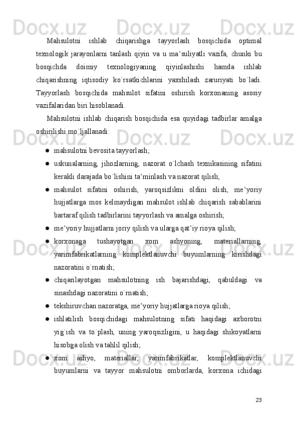 Mahsulotni   ishlab   chiqarishga   tayyorlash   bosqichida   optimal
texnologik   jarayonlarni   tanlash   qiyin   va   u   ma ’ suliyatli   vazifa,   chunki   bu
bosqichda   doimiy   texnologiyaning   qiyinlashishi   hamda   ishlab
chiqarishning   iqtisodiy   ko`rsatkichlarini   yaxshilash   zaruriyati   bo`ladi.
Tayyorlash   bosqichida   mahsulot   sifatini   oshirish   korxonaning   asosiy
vazifalaridan biri hisoblanadi.
Mahsulotni   ishlab   chiqarish   bosqichida   esa   quyidagi   tadbirlar   amalga
oshirilishi mo`ljallanadi:
● mahsulotni bevosita tayyorlash;
● uskunalarning,   jihozlarning,   nazorat   o`lchash   texnikasining   sifatini
kerakli darajada bo`lishini ta ’ minlash va nazorat qilish;
● mahsulot   sifatini   oshirish,   yaroqsizlikni   oldini   olish,   me ’ yoriy
hujjatlarga   mos   kelmaydigan   mahsulot   ishlab   chiqarish   sabablarini
bartaraf qilish tadbirlarini tayyorlash va amalga oshirish;
● me ’ yoriy hujjatlarni joriy qilish va ularga qat ’ iy rioya qilish;
● korxonaga   tushayotgan   xom   ashyoning,   materiallarning,
yarimfabrikatlarning   komplektlanuvchi   buyumlarning   kirishdagi
nazoratini o`rnatish;
● chiqarilayotgan   mahsulotning   ish   bajarishdagi,   qabuldagi   va
sinashdagi nazoratini o`rnatish;
● tekshiruvchan nazoratga, me ’ yoriy hujjatlarga rioya qilish;
● ishlatilish   bosqichidagi   mahsulotning   sifati   haqidagi   axborotni
yig`ish   va   to`plash,   uning   yaroqsizligini,   u   haqidagi   shikoyatlarni
hisobga olish va tahlil qilish;
● xom   ashyo,   materiallar,   yarimfabrikatlar,   komplektlanuvchi
buyumlarni   va   tayyor   mahsulotni   omborlarda,   korxona   ichidagi
23 