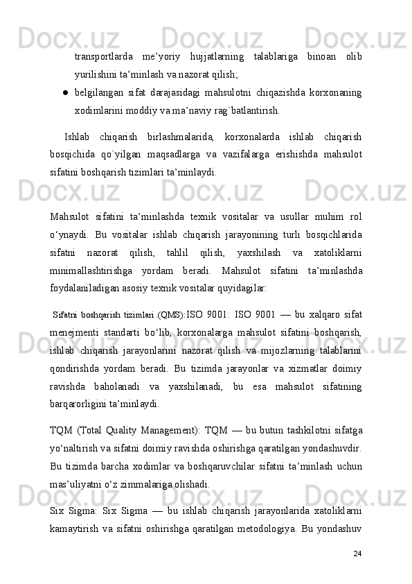 transportlarda   me ’ yoriy   hujjatlarning   talablariga   binoan   olib
yurilishini ta ’ minlash va nazorat qilish;
● belgilangan   sifat   darajasidagi   mahsulotni   chiqazishda   korxonaning
xodimlarini moddiy va ma ’ naviy rag`batlantirish.
Ishlab   chiqarish   birlashmalarida,   korxonalarda   ishlab   chiqarish
bosqichida   qo`yilgan   maqsadlarga   va   vazifalarga   erishishda   mahsulot
sifatini boshqarish tizimlari ta ’ minlaydi.
Mahsulot   sifatini   ta ’ minlashda   texnik   vositalar   va   usullar   muhim   rol
o ‘ ynaydi.   Bu   vositalar   ishlab   chiqarish   jarayonining   turli   bosqichlarida
sifatni   nazorat   qilish,   tahlil   qilish,   yaxshilash   va   xatoliklarni
minimallashtirishga   yordam   beradi.   Mahsulot   sifatini   ta ’ minlashda
foydalaniladigan asosiy texnik vositalar quyidagilar:
  Sifatni   boshqarish   tizimlari   (QMS): ISO   9001:   ISO   9001   —   bu   xalqaro   sifat
menejmenti   standarti   bo ‘ lib,   korxonalarga   mahsulot   sifatini   boshqarish,
ishlab   chiqarish   jarayonlarini   nazorat   qilish   va   mijozlarning   talablarini
qondirishda   yordam   beradi.   Bu   tizimda   jarayonlar   va   xizmatlar   doimiy
ravishda   baholanadi   va   yaxshilanadi,   bu   esa   mahsulot   sifatining
barqarorligini ta ’ minlaydi. 
TQM  (Total   Quality  Management):  TQM   —   bu  butun  tashkilotni  sifatga
yo ‘ naltirish va sifatni doimiy ravishda oshirishga qaratilgan yondashuvdir.
Bu   tizimda   barcha   xodimlar   va   boshqaruvchilar   sifatni   ta ’ minlash   uchun
mas ’ uliyatni o ‘ z zimmalariga olishadi.
Six   Sigma:   Six   Sigma   —   bu   ishlab   chiqarish   jarayonlarida   xatoliklarni
kamaytirish   va   sifatni   oshirishga   qaratilgan   metodologiya.   Bu   yondashuv
24 