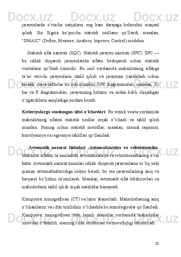 jarayonlarda   o ‘ rtacha   natijalarni   eng   kam   darajaga   keltirishni   maqsad
qiladi.   Six   Sigma   ko ‘ pincha   statistik   usullarni   qo ‘ llaydi,   masalan,
"DMAIC" (Define, Measure, Analyze, Improve, Control) modelini.
      Statistik sifat nazorati (SQC) :Statistik jarayon nazorati (SPC): SPC   —
bu   ishlab   chiqarish   jarayonlarida   sifatni   boshqarish   uchun   statistik
vositalarni   qo ‘ llash   tizimidir.   Bu   usul   yordamida   mahsulotning   sifatiga
ta ’ sir   etuvchi   jarayonlarni   tahlil   qilish   va   jarayonni   yaxshilash   uchun
kerakli   chora-tadbirlar  ko ‘ rish  mumkin.  SPC   diagrammalari,  masalan,   X-
bar   va   R   diagrammalari,   jarayonning   holatini   va   undan   kelib   chiqadigan
o ‘ zgarishlarni aniqlashga yordam beradi.
Kriteriyalarga asoslangan sifat o ‘ lchovlari : Bu texnik vosita yordamida
mahsulotning   sifatini   statistik   usullar   orqali   o ‘ lchash   va   tahlil   qilish
mumkin.   Buning   uchun   statistik   metodlar,   masalan,   normal   taqsimot,
korrelyatsiya va regressiya tahlillari qo ‘ llaniladi.
      Avtomatik   nazorat   tizimlari   :Automatizatsiya   va   robototexnika :
Mahsulot sifatini ta ’ minlashda avtomatizatsiya va robototexnikaning o ‘ rni
katta. Avtomatik nazorat tizimlari ishlab chiqarish jarayonlarini to ‘ liq yoki
qisman   avtomatlashtirishga   imkon   beradi,   bu   esa   jarayonlarning   aniq   va
barqaror   bo ‘ lishini   ta ’ minlaydi.   Masalan,   avtomatik   sifat   tekshiruvlari   va
mahsulotlarni tahlil qilish orqali xatoliklar kamayadi.
Kompyuter tomografiyasi (CT) va lazer skanerlash: Mahsulotlarning aniq
o ‘ lchamlarini va ichki tuzilishini o ‘ lchashda bu texnologiyalar qo ‘ llaniladi.
Kompyuter   tomografiyasi   yoki   lazerli   skanerlar   yordamida   mahsulotlar
sinovdan o ‘ tkazilib, ularning ichki strukturasi va muvofiqligi tekshiriladi.
25 