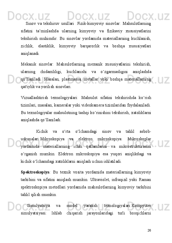       Sinov   va   tekshiruv   usullari   :Fizik-kimyoviy   sinovlar:   Mahsulotlarning
sifatini   ta ’ minlashda   ularning   kimyoviy   va   fizikaviy   xususiyatlarini
tekshirish   muhimdir.   Bu   sinovlar   yordamida   materiallarning   kuchlanish,
zichlik,   elastiklik,   kimyoviy   barqarorlik   va   boshqa   xususiyatlari
aniqlanadi.
Mekanik   sinovlar:   Mahsulotlarning   mexanik   xususiyatlarini   tekshirish,
ularning   chidamliligi,   kuchlanishi   va   o ‘ zgarmasligini   aniqlashda
qo ‘ llaniladi.   Masalan,   plastmassa,   metallar   yoki   boshqa   materiallarning
qat'iylik va yorilish sinovlari.
Vizuallashtirish   texnologiyalari:   Mahsulot   sifatini   tekshirishda   ko ‘ rish
tizimlari, masalan, kameralar yoki videokamera tizimlaridan foydalaniladi.
Bu texnologiyalar mahsulotning tashqi ko ‘ rinishini tekshirish, xatoliklarni
aniqlashda qo ‘ llaniladi.
      Kichik   va   o ‘ rta   o ‘ lchamdagi   sinov   va   tahlil   asbob-
uskunalari:Mikroskopiya   va   elektron   mikroskopiya:   Mikroskoplar
yordamida   materiallarning   ichki   qatlamlarini   va   mikrostrukturasini
o ‘ rganish   mumkin.   Elektron   mikroskopiya   esa   yuqori   aniqlikdagi   va
kichik o ‘ lchamdagi xatoliklarni aniqlash uchun ishlatiladi.
Spektroskopiya :   Bu   texnik   vosita   yordamida   materiallarning   kimyoviy
tarkibini   va   sifatini   aniqlash   mumkin.   Ultraviolet,   infraqizil   yoki   Raman
spektroskopiya   metodlari   yordamida   mahsulotlarning   kimyoviy   tarkibini
tahlil qilish mumkin.
  Simulyatsiya   va   model   yaratish   texnologiyalari:Kompyuter
simulyatsiyasi:   Ishlab   chiqarish   jarayonlaridagi   turli   bosqichlarni
26 
