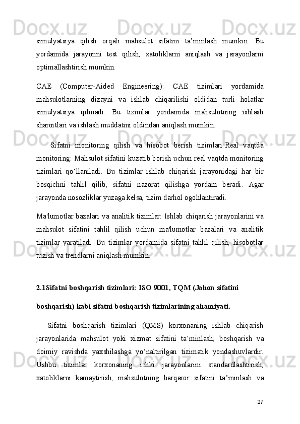 simulyatsiya   qilish   orqali   mahsulot   sifatini   ta ’ minlash   mumkin.   Bu
yordamida   jarayonni   test   qilish,   xatoliklarni   aniqlash   va   jarayonlarni
optimallashtirish mumkin.
CAE   (Computer-Aided   Engineering):   CAE   tizimlari   yordamida
mahsulotlarning   dizayni   va   ishlab   chiqarilishi   oldidan   turli   holatlar
simulyatsiya   qilinadi.   Bu   tizimlar   yordamida   mahsulotning   ishlash
sharoitlari va ishlash muddatini oldindan aniqlash mumkin.
      Sifatni   monitoring   qilish   va   hisobot   berish   tizimlari:Real   vaqtda
monitoring: Mahsulot sifatini kuzatib borish uchun real vaqtda monitoring
tizimlari   qo ‘ llaniladi.   Bu   tizimlar   ishlab   chiqarish   jarayonidagi   har   bir
bosqichni   tahlil   qilib,   sifatni   nazorat   qilishga   yordam   beradi.   Agar
jarayonda nosozliklar yuzaga kelsa, tizim darhol ogohlantiradi.
Ma'lumotlar bazalari va analitik tizimlar: Ishlab chiqarish jarayonlarini va
mahsulot   sifatini   tahlil   qilish   uchun   ma'lumotlar   bazalari   va   analitik
tizimlar   yaratiladi.   Bu   tizimlar   yordamida   sifatni   tahlil   qilish,   hisobotlar
tuzish va trendlarni aniqlash mumkin.
2.1Sifatni boshqarish tizimlari: ISO 9001, TQM (Jahon sifatini   
boshqarish) kabi sifatni boshqarish tizimlarining ahamiyati.
    Sifatni   boshqarish   tizimlari   (QMS)   korxonaning   ishlab   chiqarish
jarayonlarida   mahsulot   yoki   xizmat   sifatini   ta ’ minlash,   boshqarish   va
doimiy   ravishda   yaxshilashga   yo ‘ naltirilgan   tizimatik   yondashuvlardir.
Ushbu   tizimlar   korxonaning   ichki   jarayonlarini   standardlashtirish,
xatoliklarni   kamaytirish,   mahsulotning   barqaror   sifatini   ta ’ minlash   va
27 