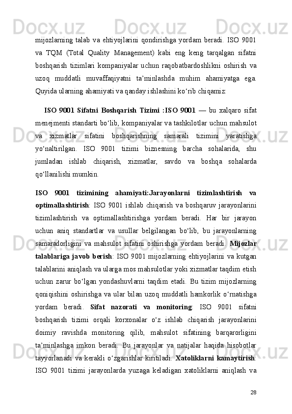 mijozlarning   talab   va   ehtiyojlarini   qondirishga   yordam   beradi.   ISO   9001
va   TQM   (Total   Quality   Management)   kabi   eng   keng   tarqalgan   sifatni
boshqarish   tizimlari   kompaniyalar   uchun   raqobatbardoshlikni   oshirish   va
uzoq   muddatli   muvaffaqiyatni   ta ’ minlashda   muhim   ahamiyatga   ega.
Quyida ularning ahamiyati va qanday ishlashini ko ‘ rib chiqamiz:
      ISO   9001   Sifatni   Boshqarish   Tizimi   :ISO   9001   —   bu   xalqaro   sifat
menejmenti standarti bo ‘ lib, kompaniyalar va tashkilotlar uchun mahsulot
va   xizmatlar   sifatini   boshqarishning   samarali   tizimini   yaratishga
yo ‘ naltirilgan.   ISO   9001   tizimi   biznesning   barcha   sohalarida,   shu
jumladan   ishlab   chiqarish,   xizmatlar,   savdo   va   boshqa   sohalarda
qo ‘ llanilishi mumkin.
ISO   9001   tizimining   ahamiyati:Jarayonlarni   tizimlashtirish   va
optimallashtirish :   ISO   9001   ishlab   chiqarish   va   boshqaruv   jarayonlarini
tizimlashtirish   va   optimallashtirishga   yordam   beradi.   Har   bir   jarayon
uchun   aniq   standartlar   va   usullar   belgilangan   bo‘lib,   bu   jarayonlarning
samaradorligini   va   mahsulot   sifatini   oshirishga   yordam   beradi.   Mijozlar
talablariga javob berish : ISO 9001  mijozlarning  ehtiyojlarini va kutgan
talablarini aniqlash va ularga mos mahsulotlar yoki xizmatlar taqdim etish
uchun   zarur   bo‘lgan   yondashuvlarni   taqdim   etadi.   Bu   tizim   mijozlarning
qoniqishini  oshirishga  va  ular  bilan  uzoq   muddatli  hamkorlik  o‘rnatishga
yordam   beradi.   Sifat   nazorati   va   monitoring :   ISO   9001   sifatni
boshqarish   tizimi   orqali   korxonalar   o‘z   ishlab   chiqarish   jarayonlarini
doimiy   ravishda   monitoring   qilib,   mahsulot   sifatining   barqarorligini
ta’minlashga   imkon   beradi.   Bu   jarayonlar   va   natijalar   haqida   hisobotlar
tayyorlanadi   va   kerakli   o‘zgarishlar   kiritiladi.   Xatoliklarni   kamaytirish :
ISO   9001   tizimi   jarayonlarda   yuzaga   keladigan   xatoliklarni   aniqlash   va
28 
