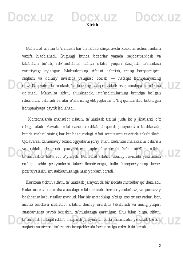 Kirish
   Mahsulot sifatini ta ’ minlash har bir ishlab chiqaruvchi korxona uchun muhim
vazifa   hisoblanadi.   Bugungi   kunda   bozorlar   yanada   raqobatbardosh   va
talabchan   bo ‘ lib,   iste ’ molchilar   uchun   sifatni   yuqori   darajada   ta ’ minlash
zaruriyatga   aylangan.   Mahsulotning   sifatini   oshirish,   uning   barqarorligini
saqlash   va   doimiy   ravishda   yangilab   borish   —   nafaqat   kompaniyaning
muvaffaqiyatini ta ’ minlash, balki uning uzoq muddatli rivojlanishiga ham hissa
qo ‘ shadi.   Mahsulot   sifati,   shuningdek,   iste ’ molchilarning   brendga   bo ‘ lgan
ishonchini oshiradi va ular o ‘ zlarining ehtiyojlarini to ‘ liq qondirishni kutadigan
kompaniyaga qaytib kelishadi.
      Korxonalarda   mahsulot   sifatini   ta ’ minlash   tizimi   juda   ko ‘ p   jihatlarni   o ‘ z
ichiga   oladi.   Avvalo,   sifat   nazorati   ishlab   chiqarish   jarayonidan   boshlanadi,
bunda mahsulotning har  bir  bosqichdagi  sifati  muntazam  ravishda  tekshiriladi.
Qolaversa, zamonaviy texnologiyalarni joriy etish, xodimlar malakasini oshirish
va   ishlab   chiqarish   jarayonlarini   optimallashtirish   kabi   omillar   sifatni
ta ’ minlashda   katta   rol   o ‘ ynaydi.   Mahsulot   sifatini   doimiy   ravishda   yaxshilash
nafaqat   ichki   jarayonlarni   takomillashtirishga,   balki   kompaniyaning   bozor
pozitsiyalarini mustahkamlashga ham yordam beradi.
     Korxona uchun sifatni ta ’ minlash jarayonida bir nechta metodlar qo ‘ llaniladi.
Bular orasida statistika asosidagi sifat nazorati, tizimli yondashuv, va jamoaviy
boshqaruv kabi usullar mavjud. Har bir metodning o ‘ ziga xos xususiyatlari bor,
ammo   barchasi   mahsulot   sifatini   doimiy   ravishda   tekshirish   va   uning   yuqori
standartlarga   javob   berishini   ta ’ minlashga   qaratilgan.   Shu   bilan   birga,   sifatni
ta ’ minlash nafaqat ishlab chiqarish jarayonida, balki mahsulotni yetkazib berish,
saqlash va xizmat ko ‘ rsatish bosqichlarida ham amalga oshirilishi kerak.
3