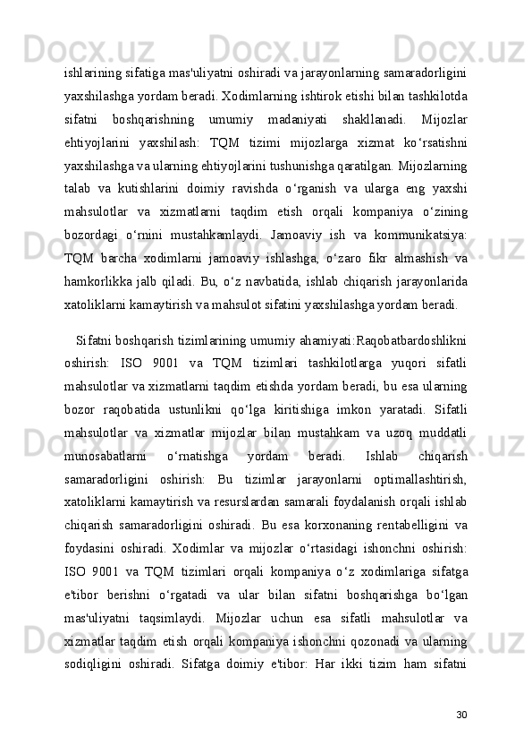 ishlarining sifatiga mas'uliyatni oshiradi va jarayonlarning samaradorligini
yaxshilashga yordam beradi. Xodimlarning ishtirok etishi bilan tashkilotda
sifatni   boshqarishning   umumiy   madaniyati   shakllanadi.   Mijozlar
ehtiyojlarini   yaxshilash:   TQM   tizimi   mijozlarga   xizmat   ko ‘ rsatishni
yaxshilashga va ularning ehtiyojlarini tushunishga qaratilgan. Mijozlarning
talab   va   kutishlarini   doimiy   ravishda   o ‘ rganish   va   ularga   eng   yaxshi
mahsulotlar   va   xizmatlarni   taqdim   etish   orqali   kompaniya   o ‘ zining
bozordagi   o ‘ rnini   mustahkamlaydi.   Jamoaviy   ish   va   kommunikatsiya:
TQM   barcha   xodimlarni   jamoaviy   ishlashga,   o ‘ zaro   fikr   almashish   va
hamkorlikka  jalb  qiladi.  Bu,  o ‘ z navbatida,  ishlab  chiqarish  jarayonlarida
xatoliklarni kamaytirish va mahsulot sifatini yaxshilashga yordam beradi.
    Sifatni boshqarish tizimlarining umumiy ahamiyati:Raqobatbardoshlikni
oshirish:   ISO   9001   va   TQM   tizimlari   tashkilotlarga   yuqori   sifatli
mahsulotlar va xizmatlarni taqdim etishda yordam beradi, bu esa ularning
bozor   raqobatida   ustunlikni   qo ‘ lga   kiritishiga   imkon   yaratadi.   Sifatli
mahsulotlar   va   xizmatlar   mijozlar   bilan   mustahkam   va   uzoq   muddatli
munosabatlarni   o ‘ rnatishga   yordam   beradi.   Ishlab   chiqarish
samaradorligini   oshirish:   Bu   tizimlar   jarayonlarni   optimallashtirish,
xatoliklarni kamaytirish va resurslardan samarali foydalanish orqali ishlab
chiqarish   samaradorligini   oshiradi.   Bu   esa   korxonaning   rentabelligini   va
foydasini   oshiradi.   Xodimlar   va   mijozlar   o ‘ rtasidagi   ishonchni   oshirish:
ISO   9001   va   TQM   tizimlari   orqali   kompaniya   o ‘ z   xodimlariga   sifatga
e'tibor   berishni   o ‘ rgatadi   va   ular   bilan   sifatni   boshqarishga   bo ‘ lgan
mas'uliyatni   taqsimlaydi.   Mijozlar   uchun   esa   sifatli   mahsulotlar   va
xizmatlar   taqdim   etish   orqali   kompaniya   ishonchni   qozonadi   va   ularning
sodiqligini   oshiradi.   Sifatga   doimiy   e'tibor:   Har   ikki   tizim   ham   sifatni
30 