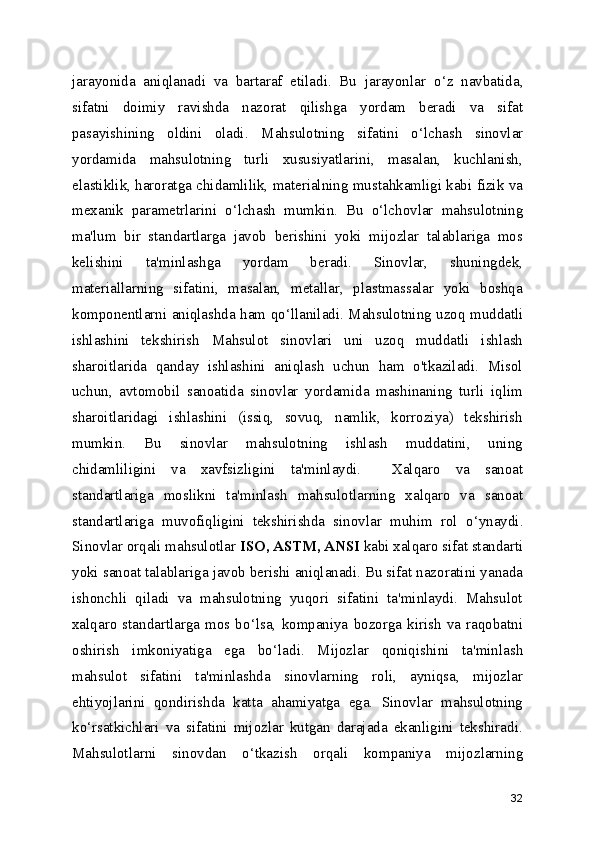 jarayonida   aniqlanadi   va   bartaraf   etiladi.   Bu   jarayonlar   o ‘ z   navbatida,
sifatni   doimiy   ravishda   nazorat   qilishga   yordam   beradi   va   sifat
pasayishining   oldini   oladi.   Mahsulotning   sifatini   o ‘ lchash   sinovlar
yordamida   mahsulotning   turli   xususiyatlarini,   masalan,   kuchlanish,
elastiklik, haroratga chidamlilik, materialning mustahkamligi kabi fizik va
mexanik   parametrlarini   o ‘ lchash   mumkin.   Bu   o ‘ lchovlar   mahsulotning
ma'lum   bir   standartlarga   javob   berishini   yoki   mijozlar   talablariga   mos
kelishini   ta'minlashga   yordam   beradi.   Sinovlar,   shuningdek,
materiallarning   sifatini,   masalan,   metallar,   plastmassalar   yoki   boshqa
komponentlarni aniqlashda ham qo ‘ llaniladi.   Mahsulotning uzoq muddatli
ishlashini   tekshirish   Mahsulot   sinovlari   uni   uzoq   muddatli   ishlash
sharoitlarida   qanday   ishlashini   aniqlash   uchun   ham   o'tkaziladi.   Misol
uchun,   avtomobil   sanoatida   sinovlar   yordamida   mashinaning   turli   iqlim
sharoitlaridagi   ishlashini   (issiq,   sovuq,   namlik,   korroziya)   tekshirish
mumkin.   Bu   sinovlar   mahsulotning   ishlash   muddatini,   uning
chidamliligini   va   xavfsizligini   ta'minlaydi.     Xalqaro   va   sanoat
standartlariga   moslikni   ta'minlash   mahsulotlarning   xalqaro   va   sanoat
standartlariga   muvofiqligini   tekshirishda   sinovlar   muhim   rol   o ‘ ynaydi.
Sinovlar orqali mahsulotlar  ISO, ASTM, ANSI  kabi xalqaro sifat standarti
yoki sanoat talablariga javob berishi aniqlanadi. Bu sifat nazoratini yanada
ishonchli   qiladi   va   mahsulotning   yuqori   sifatini   ta'minlaydi.   Mahsulot
xalqaro   standartlarga   mos  bo ‘ lsa,   kompaniya   bozorga   kirish   va   raqobatni
oshirish   imkoniyatiga   ega   bo ‘ ladi.   Mijozlar   qoniqishini   ta'minlash
mahsulot   sifatini   ta'minlashda   sinovlarning   roli,   ayniqsa,   mijozlar
ehtiyojlarini   qondirishda   katta   ahamiyatga   ega.   Sinovlar   mahsulotning
ko ‘ rsatkichlari   va   sifatini   mijozlar   kutgan   darajada   ekanligini   tekshiradi.
Mahsulotlarni   sinovdan   o ‘ tkazish   orqali   kompaniya   mijozlarning
32 
