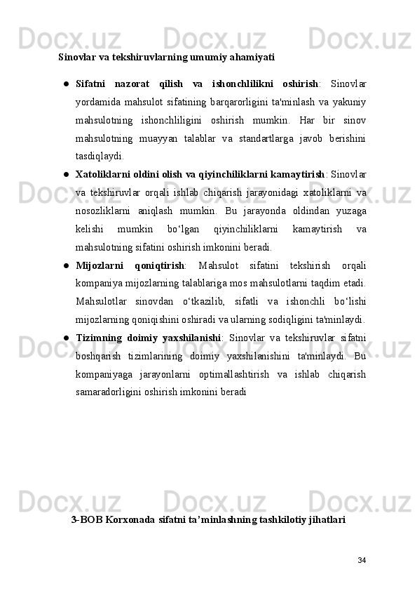    Sinovlar va tekshiruvlarning umumiy ahamiyati
● Sifatni   nazorat   qilish   va   ishonchlilikni   oshirish :   Sinovlar
yordamida   mahsulot   sifatining   barqarorligini   ta'minlash   va   yakuniy
mahsulotning   ishonchliligini   oshirish   mumkin.   Har   bir   sinov
mahsulotning   muayyan   talablar   va   standartlarga   javob   berishini
tasdiqlaydi.
● Xatoliklarni oldini olish va qiyinchiliklarni kamaytirish : Sinovlar
va   tekshiruvlar   orqali   ishlab   chiqarish   jarayonidagi   xatoliklarni   va
nosozliklarni   aniqlash   mumkin.   Bu   jarayonda   oldindan   yuzaga
kelishi   mumkin   bo ‘ lgan   qiyinchiliklarni   kamaytirish   va
mahsulotning sifatini oshirish imkonini beradi.
● Mijozlarni   qoniqtirish :   Mahsulot   sifatini   tekshirish   orqali
kompaniya mijozlarning talablariga mos mahsulotlarni taqdim etadi.
Mahsulotlar   sinovdan   o ‘ tkazilib,   sifatli   va   ishonchli   bo ‘ lishi
mijozlarning qoniqishini oshiradi va ularning sodiqligini ta'minlaydi.
● Tizimning   doimiy   yaxshilanishi :   Sinovlar   va   tekshiruvlar   sifatni
boshqarish   tizimlarining   doimiy   yaxshilanishini   ta'minlaydi.   Bu
kompaniyaga   jarayonlarni   optimallashtirish   va   ishlab   chiqarish
samaradorligini oshirish imkonini beradi
3-BOB Korxonada sifatni ta ’ minlashning tashkilotiy jihatlari
34 