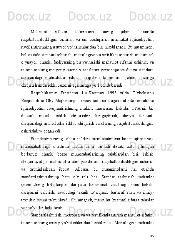 Mahsulot   sifatini   ta ’ minlash,   uning   jahon   bozorida
raqobatbardoshligini   oshirish   va   uni   boshqarish   mamlakat   iqtisodiyotini
rivojlantirishning ustuvor yo ’ nalishlaridan biri hisoblanadi. Bu muammoni
hal etishda standartlashtirish, metrologiya va sertifikatlashtirish muhim rol
o ’ ynaydi,   chunki   faoliyatning   bu   yo ’ nalishi   mahsulot   sifatini   oshirish   va
ta ’ minlashning me ’ yoriy-huquqiy asoslarini yaratishga va dunyo standarti
darajasidagi   mahsulotlar   ishlab   chiqishini   ta ’ minlash,   jahon   bozoriga
chiqish hamda ichki bozorni egallashga yo ’ l ochib beradi. 
Respublikamiz   Prezidenti   I.A.Karimov   1995   yilda   O ’ zbekiston
Reepublikasi   Oliy   Majlisining   1-sessiyasida   so ’ zlagan   nutqida   respublika
iqtisodiyotini   rivojlantirishning   muhim   masalalari   hakida:   « YA ’ ni,   bir
dolzarb   masala   ishlab   chiqarishni   kengaytirish,   dunyo   standarti
darajasidagi mahsulotlar ishlab chiqarish va ularning raqobatbardoshligini
oshirishdir »  degan edi. 
Prezidentimizning   ushbu   so ’ zlari   mamlakatimizni   bozor   iqtisodiyoti
munosabatlariga   o ’ tishida   dasturi   amal   bo ’ ladi   desak,   xato   qilmagan
bo ’ lamiz,   chunki   bozor   munosabatlarining   talablaridan   biri,   ishlab
chiqarilayotgan mahsulot sifatini yaxshilash, raqobatbardoshligini oshirish
va   ta ’ minlashdan   iborat.   Allbata,   bu   muammolarni   hal   etishda
standartlashtirishning   ham   o ’ z   roli   bor.   Standar   tashtirish   mahsulot
(xizmat)ning   belgilangan   darajada   funksional   vazifasiga   mos   kelishi
darajasini   oshirish,   savdodagi   texnik   to ’ siqlarni   bartaraf   etish   va   ilmiy-
texnik o ’ sishni ta ’ minlaydi. Shuningdek, mahsulot (xizmat) sifatga talablar
va me ’ yorlar belgilaydi. 
Standartlashtirish, metrologiya va sertifikatlashtirish mahsulot sifatini
ta ’ minlashning asosiy yo ’ nalishlaridan hisoblanadi. Metrologiya mahsulot
35 