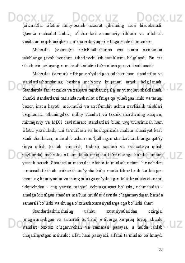 (xizmat)lar   sifatini   ilmiy-texnik   nazorat   qilishning   asosi   hisoblanadi.
Qaerda   mahsulot   holati,   o ’ lchamlari   zamonaviy   ishlash   va   o ’ lchash
vositalari orqali aniqlansa, o ’ sha erda yuqori sifatga erishish mumkin. 
Mahsulot   (xizmat)ni   sertifikatlashtirish   esa   ularni   standartlar
talablariga   javob   berishini   isbotlovchi   ish   tartiblarini   belgilaydi.   Bu   esa
ishlab chiqarilayotgan mahsulot sifatini ta ’ minlash gorovi hisoblanadi. 
Mahsulot   (xizmat)   sifatiga   qo ’ yiladigan   talablar   ham   standartlar   va
standartlashtirishning   boshqa   me ’ yoriy   hujjatlari   orqali   belgilanadi.
Standartda fan, texnika va xalqaro tajribaning ilg ’ or yutuqlari shakllanadi,
chunki standartlarni tuzishda mahsulot sifatiga qo ’ yiladigan ichki va tashqi
bozor,   inson   hayoti,   mol-mulki   va   atrof-muhit   uchun   xavfsizlik   talablari
belgilanadi.   Shuningdek,   milliy   standart   va   texnik   shartlarning   xalqaro,
mintaqaviy   va   MDH   davlatlararo   standartlari   bilan   uyg ’ unlashtirish   ham
sifatni   yaxshilash,   uni   ta ’ minlash   va   boshqarishda   muhim   ahamiyat   kasb
etadi. Jumladan, mahsulot uchun mo ’ ljallangan standart talablariga qat ’ iy
rioya   qilish   (ishlab   chiqarish,   tashish,   saqlash   va   realizatsiya   qilish
paytlarida)   mahsulot   sifatini   talab   darajada   ta ’ minlashga   ko ’ plab   imkon
yaratib beradi. Standartlar mahsulot sifatini ta ’ minlash uchun: birinchidan
-   mahsulot   ishlab   chikarish   bo ’ yicha   ko ’ p   marta   takrorlanib   turiladigan
texnologik jarayonlar va uning sifatiga qo ’ yiladigan talablarni aks ettirishi;
ikkinchidan   -   eng   yaxshi   maqbul   echimga   asos   bo ’ lishi;   uchinchidan   -
amalga kiritilgan standart ma ’ lum muddat davrida o ’ zgarmaydigan hamda
samarali bo ’ lishi va shunga o ’ xshash xususiyatlarga ega bo ’ lishi shart. 
Standartlashtirishning   ushbu   xususiyatlaridan   oxirgisi
(o ’ zgarmaydigan   va   samarali   bo ’ lishi)   e ’ tiborga   ko ’ proq   loyiq,   chunki
standart   tez-tez   o ’ zgaruvchan   va   samarasi   pasaysa,   u   holda   ishlab
chiqarilayotgan mahsulot sifati ham pasayadi, sifatni ta ’ minlab bo ’ lmaydi
36 